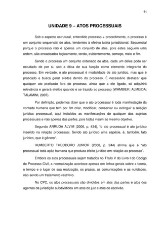 44
UNIDADE 9 – ATOS PROCESSUAIS
Sob o aspecto estrutural, entendido processo + procedimento, o processo é
um conjunto sequencial de atos, tendentes à efetiva tutela jurisdicional. Sequencial
porque o processo não é apenas um conjunto de atos, pois estes seguem uma
ordem, são encadeados logicamente, tendo, evidentemente, começo, meio e fim.
Sendo o processo um conjunto ordenado de atos, cada um deles pode ser
estudado de per si, sob a ótica de sua função como elemento integrante do
processo. Em verdade, o ato processual é modalidade de ato jurídico, mas que é
praticado e busca gerar efeitos dentro do processo. É necessário destacar que
qualquer ato praticado fora do processo, ainda que a ele ligado, só adquirirá
relevância e gerará efeitos quando e se trazido ao processo (WAMBIER; ALMEIDA;
TALAMINI, 2007).
Por definição, podemos dizer que o ato processual é toda manifestação da
vontade humana que tem por fim criar, modificar, conservar ou extinguir a relação
jurídica processual, aqui incluídos as manifestações de qualquer dos sujeitos
processuais e não apenas das partes, pois todas visam ao mesmo objetivo.
Segundo ARRUDA ALVIM (2006, p. 434), “o ato processual é ato jurídico
inserido na relação processual. Sendo ato jurídico uma espécie, é, também, fato
jurídico, que é gênero”.
HUMBERTO THEODORO JUNIOR (2006, p. 244) afirma que é “ato
processual toda ação humana que produza efeito jurídico em relação ao processo”.
Embora os atos processuais sejam tratados no Título V do Livro I do Código
de Processo Civil, a normatização acontece apenas em linhas gerais sobre a forma,
o tempo e o lugar de sua realização, os prazos, as comunicações e as nulidades,
não sendo um tratamento restritivo.
No CPC, os atos processuais são divididos em atos das partes e atos dos
agentes da jurisdição subdivididos em atos do juiz e atos do escrivão.
 
