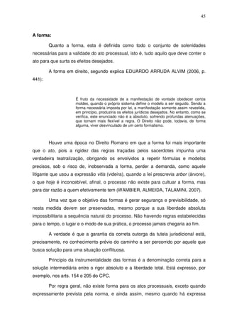 45
A forma:
Quanto a forma, esta é definida como todo o conjunto de solenidades
necessárias para a validade do ato processual, isto é, tudo aquilo que deve conter o
ato para que surta os efeitos desejados.
A forma em direito, segundo explica EDUARDO ARRUDA ALVIM (2006, p.
441):
É fruto da necessidade de a manifestação de vontade obedecer certos
moldes, quando o próprio sistema define o modelo a ser seguido. Sendo a
forma necessária imposta por lei, a manifestação somente assim revestida,
em princípio, produziria os efeitos jurídicos desejados. No entanto, como se
verifica, este enunciado não é a absoluto, sofrendo profundas atenuações,
que tornam mais flexível a regra. O Direito não pode, todavia, de forma
alguma, viver desvinculado de um certo formalismo.
Houve uma época no Direito Romano em que a forma foi mais importante
que o ato, pois a rigidez das regras traçadas pelos sacerdotes impunha uma
verdadeira teatralização, obrigando os envolvidos a repetir fórmulas e modelos
precisos, sob o risco de, inobservada a forma, perder a demanda, como aquele
litigante que usou a expressão vitis (videira), quando a lei prescrevia arbor (árvore),
o que hoje é inconcebível, afinal, o processo não existe para cultuar a forma, mas
para dar razão a quem efetivamente tem (WAMBIER, ALMEIDA, TALAMINI, 2007).
Uma vez que o objetivo das formas é gerar segurança e previsibilidade, só
nesta medida devem ser preservadas, mesmo porque a sua liberdade absoluta
impossibilitaria a sequência natural do processo. Não havendo regras estabelecidas
para o tempo, o lugar e o modo de sua prática, o processo jamais chegaria ao fim.
A verdade é que a garantia da correta outorga da tutela jurisdicional está,
precisamente, no conhecimento prévio do caminho a ser percorrido por aquele que
busca solução para uma situação conflituosa.
Princípio da instrumentalidade das formas é a denominação correta para a
solução intermediária entre o rigor absoluto e a liberdade total. Está expresso, por
exemplo, nos arts. 154 e 205 do CPC.
Por regra geral, não existe forma para os atos processuais, exceto quando
expressamente prevista pela norma, e ainda assim, mesmo quando há expressa
 