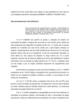 46
exigência de forma, serão tidos como válidos os atos praticados de outro modo se
sua finalidade essencial for alcançada (WAMBIER, ALMEIDA, TALAMINI, 2007).
Atos processuais por meio eletrônico:
As leis processuais têm progressivamente ampliado a admissibilidade da
prática de atos por meio eletrônico. Não é exagero dizer que se passou de
uma “tolerância” ao uso pontual de novos recursos tecnológicos para uma
postura de claro incentivo à informatização generalizada do processo
(WAMBIER; ALMEIDA; TALAMINI, 2007, p. 173).
A lei nº 9.800/99 veio permitir às partes a utilização de sistema de
transmissão de dados e imagens tipo fac-símile ou outro similar, para a prática de
atos processuais que dependam de petição escrita (art. 1º), sendo que os prazos
poderão ser cumpridos por essa forma, desde que a parte depois entregue os
originais, necessariamente, até cinco dias da data de seu término (art. 2º). Os juízes
poderão praticar atos de sua competência à vista de transmissões efetuadas na
forma desta Lei, sem prejuízo do disposto no artigo anterior (art. 3º). A parte
responde, inclusive sob as penas de litigância de má-fé, pela fidelidade do material
transmitido e por sua entrega ao órgão judiciário (art. 4º). Por fim, o disposto nesta
Lei não obriga a que os órgãos judiciários disponham de equipamentos para
recepção.
Caminhando no emprego de novos recursos tecnológicos, a Lei nº 11.280/06
acrescentou ao art. 154 do Código um parágrafo único, que permite aos tribunais, no
âmbito de sua respectiva jurisdição, disciplinar a prática e comunicação de atos
oficiais por via eletrônica.
Já a Lei nº 11.341/06, alterou o parágrafo único do art. 541 do CPC, para
permitir a prova de dissídio jurisprudencial, na hipótese de o recurso nessa hipótese
se fundar, mediante cópia de acórdão existente em mídia eletrônica, “ou ainda pela
reprodução de julgado disponível na internet”.
A lei nº 11.419/06, estabeleceu a possibilidade do uso do meio eletrônico na
tramitação de processos judiciais, comunicação de atos e transmissão de peças
processuais e aplica-se indistintamente aos processos civil, penal e trabalhista, bem
 