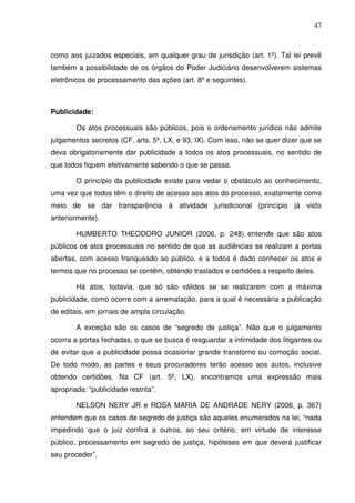 47
como aos juizados especiais, em qualquer grau de jurisdição (art. 1º). Tal lei prevê
também a possibilidade de os órgãos do Poder Judiciário desenvolverem sistemas
eletrônicos de processamento das ações (art. 8º e seguintes).
Publicidade:
Os atos processuais são públicos, pois o ordenamento jurídico não admite
julgamentos secretos (CF, arts. 5º, LX, e 93, IX). Com isso, não se quer dizer que se
deva obrigatoriamente dar publicidade a todos os atos processuais, no sentido de
que todos fiquem efetivamente sabendo o que se passa.
O princípio da publicidade existe para vedar o obstáculo ao conhecimento,
uma vez que todos têm o direito de acesso aos atos do processo, exatamente como
meio de se dar transparência à atividade jurisdicional (princípio já visto
anteriormente).
HUMBERTO THEODORO JUNIOR (2006, p. 248) entende que são atos
públicos os atos processuais no sentido de que as audiências se realizam a portas
abertas, com acesso franqueado ao público, e a todos é dado conhecer os atos e
termos que no processo se contêm, obtendo traslados e certidões a respeito deles.
Há atos, todavia, que só são válidos se se realizarem com a máxima
publicidade, como ocorre com a arrematação, para a qual é necessária a publicação
de editais, em jornais de ampla circulação.
A exceção são os casos de “segredo de justiça”. Não que o julgamento
ocorra a portas fechadas, o que se busca é resguardar a intimidade dos litigantes ou
de evitar que a publicidade possa ocasionar grande transtorno ou comoção social.
De todo modo, as partes e seus procuradores terão acesso aos autos, inclusive
obtendo certidões. Na CF (art. 5º, LX), encontramos uma expressão mais
apropriada: “publicidade restrita”.
NELSON NERY JR e ROSA MARIA DE ANDRADE NERY (2006, p. 367)
entendem que os casos de segredo de justiça são aqueles enumerados na lei, “nada
impedindo que o juiz confira a outros, ao seu critério, em virtude de interesse
público, processamento em segredo de justiça, hipóteses em que deverá justificar
seu proceder”.
 