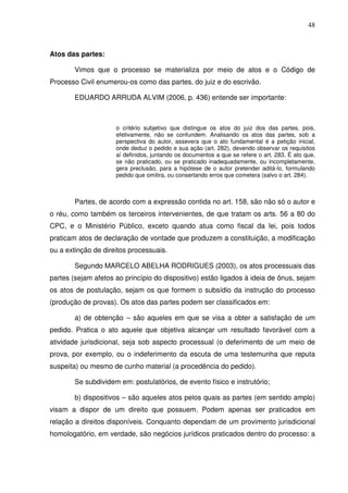 48
Atos das partes:
Vimos que o processo se materializa por meio de atos e o Código de
Processo Civil enumerou-os como das partes, do juiz e do escrivão.
EDUARDO ARRUDA ALVIM (2006, p. 436) entende ser importante:
o critério subjetivo que distingue os atos do juiz dos das partes, pois,
efetivamente, não se confundem. Analisando os atos das partes, sob a
perspectiva do autor, assevera que o ato fundamental é a petição inicial,
onde deduz o pedido e sua ação (art. 282), devendo observar os requisitos
aí definidos, juntando os documentos a que se refere o art. 283. É ato que,
se não praticado, ou se praticado inadequadamente, ou incompletamente,
gera preclusão, para a hipótese de o autor pretender aditá-lo, formulando
pedido que omitira, ou consertando erros que cometera (salvo o art. 284).
Partes, de acordo com a expressão contida no art. 158, são não só o autor e
o réu, como também os terceiros intervenientes, de que tratam os arts. 56 a 80 do
CPC, e o Ministério Público, exceto quando atua como fiscal da lei, pois todos
praticam atos de declaração de vontade que produzem a constituição, a modificação
ou a extinção de direitos processuais.
Segundo MARCELO ABELHA RODRIGUES (2003), os atos processuais das
partes (sejam afetos ao princípio do dispositivo) estão ligados à ideia de ônus, sejam
os atos de postulação, sejam os que formem o subsídio da instrução do processo
(produção de provas). Os atos das partes podem ser classificados em:
a) de obtenção – são aqueles em que se visa a obter a satisfação de um
pedido. Pratica o ato aquele que objetiva alcançar um resultado favorável com a
atividade jurisdicional, seja sob aspecto processual (o deferimento de um meio de
prova, por exemplo, ou o indeferimento da escuta de uma testemunha que reputa
suspeita) ou mesmo de cunho material (a procedência do pedido).
Se subdividem em: postulatórios, de evento físico e instrutório;
b) dispositivos – são aqueles atos pelos quais as partes (em sentido amplo)
visam a dispor de um direito que possuem. Podem apenas ser praticados em
relação a direitos disponíveis. Conquanto dependam de um provimento jurisdicional
homologatório, em verdade, são negócios jurídicos praticados dentro do processo: a
 