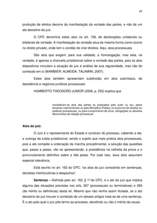 49
produção de efeitos decorre da manifestação da vontade das partes, e não de um
ato decisório do juiz.
O CPC denomina estes atos no art. 158, de declarações unilaterais ou
bilaterais de vontade. A manifestação da vontade atua da mesma forma como ocorre
no direito privado, onde tem o condão de criar direitos. Aqui, atos processuais.
São atos que exigem, para sua validade, a homologação, mas esta, na
verdade, é apenas a chancela jurisdicional sobre a vontade das partes, pois os atos
dispositivos vinculam a atuação do juiz à análise de sua regularidade, mas não do
conteúdo em si (WAMBIER; ALMEIDA; TALAMINI, 2007).
Estes atos também apresentam subdivisão em atos submissos, de
desistência e negócios jurídicos processuais.
HUMBERTO THEODORO JUNIOR (2006, p. 252) explica que
consideram-se atos das partes os praticados pelo autor ou réu, pelos
terceiros intervenientes ou pelo Ministério Público no exercício de direitos ou
poderes processuais, ou para cumprimento de ônus, obrigações ou deveres
decorrentes da relação processual.
Atos do juiz:
O Juiz é o representante do Estado e condutor do processo, cabendo a ele,
a outorga da tutela jurisdicional, sendo o sujeito que mais pratica atos processuais,
pois a ele compete a ordenação da marcha procedimental, a solução das questões
que, passo a passo, vão se apresentando, a presidência na colheita da prova e o
pronunciamento definitivo sobre a lide posta. Por tudo isso, seus atos assumem
especial relevância.
Está escrito no art. 162 do CPC: “os atos do juiz consistirão em sentenças,
decisões interlocutórias e despachos”.
Sentença – Definida pelo art. 162, § 1º do CPC, é o ato do juiz que implica
alguma das situações previstas nos arts. 267 (processuais ou terminativas) e 269
(de mérito ou definitivas) desta lei. Mesmo que não venha assim titulada, se o ato
decisório do juiz trouxer o conteúdo de um desses artigos trata-se de uma sentença.
É o ato pelo qual o juiz põe termo ao processo, decidindo ou não o mérito da causa.
 