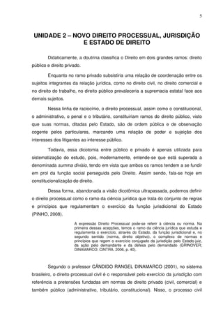 5
UNIDADE 2 – NOVO DIREITO PROCESSUAL, JURISDIÇÃO
E ESTADO DE DIREITO
Didaticamente, a doutrina classifica o Direito em dois grandes ramos: direito
público e direito privado.
Enquanto no ramo privado subsistiria uma relação de coordenação entre os
sujeitos integrantes da relação jurídica, como no direito civil, no direito comercial e
no direito do trabalho, no direito público prevaleceria a supremacia estatal face aos
demais sujeitos.
Nessa linha de raciocínio, o direito processual, assim como o constitucional,
o administrativo, o penal e o tributário, constituiriam ramos do direito público, visto
que suas normas, ditadas pelo Estado, são de ordem pública e de observação
cogente pelos particulares, marcando uma relação de poder e sujeição dos
interesses dos litigantes ao interesse público.
Todavia, essa dicotomia entre público e privado é apenas utilizada para
sistematização do estudo, pois, modernamente, entende-se que está superada a
denominada summa divisio, tendo em vista que ambos os ramos tendem a se fundir
em prol da função social perseguida pelo Direito. Assim sendo, fala-se hoje em
constitucionalização do direito.
Dessa forma, abandonada a visão dicotômica ultrapassada, podemos definir
o direito processual como o ramo da ciência jurídica que trata do conjunto de regras
e princípios que regulamentam o exercício da função jurisdicional do Estado
(PINHO, 2008).
A expressão Direito Processual pode-se referir à ciência ou norma. Na
primeira dessas acepções, temos o ramo da ciência jurídica que estuda e
regulamenta o exercício, através do Estado, da função jurisdicional e, no
segundo sentido (norma, direito objetivo), o complexo de normas e
princípios que regem o exercício conjugado da jurisdição pelo Estado-juiz,
da ação pelo demandante e da defesa pelo demandado (GRINOVER;
DINAMARCO; CINTRA, 2006, p. 40).
Segundo o professor CÂNDIDO RANGEL DINAMARCO (2001), no sistema
brasileiro, o direito processual civil é o responsável pelo exercício da jurisdição com
referência a pretensões fundadas em normas de direito privado (civil, comercial) e
também público (administrativo, tributário, constitucional). Nisso, o processo civil
 