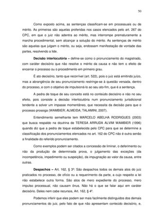 50
Como exposto acima, as sentenças classificam-se em processuais ou de
mérito. As primeiras são aquelas proferidas nos casos elencados pelo art. 267 do
CPC, em que o juiz não adentra ao mérito, mas interrompe prematuramente a
marcha procedimental, sem alcançar a solução do mérito. As sentenças de mérito
são aquelas que julgam o mérito, ou seja, endossam manifestação de vontade das
partes, resolvendo a lide.
Decisão interlocutória – define-se como o pronunciamento do magistrado,
com caráter decisório que não resolve o mérito da causa e não tem o efeito de
encerrar o processo ou o procedimento em primeiro grau.
É ato decisório, tanto que recorrível (art. 522), pois o juiz está emitindo juízo,
mas a abrangência de seu pronunciamento restringe-se à questão versada, dentro
do processo, e com o objetivo de impulsioná-lo ao seu ato-fim, que é a sentença.
A pedra de toque de seu conceito está no conteúdo decisório e não no seu
efeito, pois consiste a decisão interlocutória num pronunciamento jurisdicional
tendente a solver um impasse momentâneo, que necessita da decisão para que o
processo prossiga (WAMBIER; ALMEIDA; TALAMINI, 2007).
Entendimento semelhante tem MARCELO ABELHA RODRIGUES (2003)
que busca respaldo na doutrina de TERESA ARRUDA ALVIM WAMBIER (1996)
quando diz que a pedra de toque estabelecida pelo CPC para que se determine a
classificação dos pronunciamentos elencados no art. 162 do CPC não é outra senão
a finalidade do referido pronunciamento.
Como exemplos podem ser citados a concessão de liminar, o deferimento ou
não da produção de determinada prova, o julgamento das exceções (da
incompetência, impedimento ou suspeição), da impugnação ao valor da causa, entre
outras.
Despachos – Art. 162, § 3º: São despachos todos os demais atos do juiz
praticados no processo, de ofício ou a requerimento da parte, a cujo respeito a lei
não estabelece outra forma. São atos de mero expediente do processo, mero
impulso processual, não causam ônus. Não há o que se falar aqui em caráter
decisório. Deles nem cabe recursos, Art. 162, § 4º.
Podemos inferir que eles podem ser mais facilmente distinguidos dos demais
pronunciamentos do juiz, pelo fato de que não apresentam conteúdo decisório, e,
 