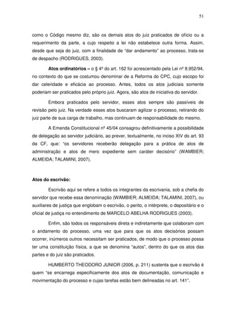 51
como o Código mesmo diz, são os demais atos do juiz praticados de ofício ou a
requerimento da parte, a cujo respeito a lei não estabelece outra forma. Assim,
desde que seja do juiz, com a finalidade de “dar andamento” ao processo, trata-se
de despacho (RODRIGUES, 2003).
Atos ordinatórios – o § 4º do art. 162 foi acrescentado pela Lei nº 8.952/94,
no contexto do que se costumou denominar de a Reforma do CPC, cujo escopo foi
dar celeridade e eficácia ao processo. Antes, todos os atos judiciais somente
poderiam ser praticados pelo próprio juiz. Agora, são atos de iniciativa do servidor.
Embora praticados pelo servidor, esses atos sempre são passíveis de
revisão pelo juiz. Na verdade esses atos buscaram agilizar o processo, retirando do
juiz parte de sua carga de trabalho, mas continuam de responsabilidade do mesmo.
A Emenda Constitucional nº 45/04 consagrou definitivamente a possibilidade
de delegação ao servidor judiciário, ao prever, textualmente, no inciso XIV do art. 93
da CF, que: “os servidores receberão delegação para a prática de atos de
administração e atos de mero expediente sem caráter decisório” (WAMBIER;
ALMEIDA; TALAMINI, 2007).
Atos do escrivão:
Escrivão aqui se refere a todos os integrantes da escrivania, sob a chefia do
servidor que recebe essa denominação (WAMBIER; ALMEIDA; TALAMINI, 2007), ou
auxiliares de justiça que englobam o escrivão, o perito, o intérprete, o depositário e o
oficial de justiça no entendimento de MARCELO ABELHA RODRIGUES (2003).
Enfim, são todos os responsáveis direta e indiretamente que colaboram com
o andamento do processo, uma vez que para que os atos decisórios possam
ocorrer, inúmeros outros necessitam ser praticados, de modo que o processo possa
ter uma constituição física, a que se denomina “autos”, dentro do que os atos das
partes e do juiz são praticados.
HUMBERTO THEODORO JUNIOR (2006, p. 211) sustenta que o escrivão é
quem “se encarrega especificamente dos atos de documentação, comunicação e
movimentação do processo e cujas tarefas estão bem delineadas no art. 141”.
 