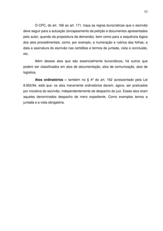 52
O CPC, do art. 166 ao art. 171, traça as regras burocráticas que o escrivão
deve seguir para a autuação (encapeamento da petição e documentos apresentados
pelo autor, quando da propositura da demanda), bem como para a sequência lógica
dos atos procedimentais, como, por exemplo, a numeração e rubrica das folhas, a
data e assinatura do escrivão nas certidões e termos de juntada, vista e conclusão,
etc.
Além desses atos que são essencialmente burocráticos, há outros que
podem ser classificados em atos de documentação, atos de comunicação, atos de
logística.
Atos ordinatórios – também no § 4º do art. 162 acrescentado pela Lei
8.952/94, está que: os atos meramente ordinatórios devem, agora, ser praticados
por iniciativa do escrivão, independentemente de despacho do juiz. Esses atos eram
aqueles denominados despacho de mero expediente. Como exemplos temos a
juntada e a vista obrigatória.
 