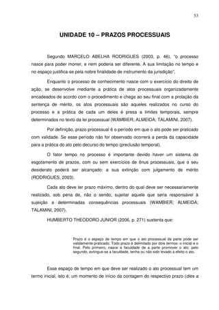 53
UNIDADE 10 – PRAZOS PROCESSUAIS
Segundo MARCELO ABELHA RODRIGUES (2003, p. 46), “o processo
nasce para poder morrer, e nem poderia ser diferente. A sua limitação no tempo e
no espaço justifica-se pela nobre finalidade de instrumento da jurisdição”.
Enquanto o processo de conhecimento nasce com o exercício do direito de
ação, se desenvolve mediante a prática de atos processuais organizadamente
encadeados de acordo com o procedimento e chega ao seu final com a prolação da
sentença de mérito, os atos processuais são aqueles realizados no curso do
processo e a prática de cada um deles é presa a limites temporais, sempre
determinados no texto da lei processual (WAMBIER; ALMEIDA; TALAMINI, 2007).
Por definição, prazo processual é o período em que o ato pode ser praticado
com validade. Se esse período não for observado ocorrerá a perda da capacidade
para a prática do ato pelo decurso do tempo (preclusão temporal).
O fator tempo no processo é importante devido haver um sistema de
esgotamento de prazos, com ou sem exercícios de ônus processuais, que o seu
desiderato poderá ser alcançado: a sua extinção com julgamento de mérito
(RODRIGUES, 2003).
Cada ato deve ter prazo máximo, dentro do qual deve ser necessariamente
realizado, sob pena de, não o sendo, sujeitar aquele que seria responsável à
sujeição a determinadas consequências processuais (WAMBIER; ALMEIDA;
TALAMINI, 2007).
HUMBERTO THEODORO JUNIOR (2006, p. 271) sustenta que:
Prazo é o espaço de tempo em que o ato processual da parte pode ser
validamente praticado. Todo prazo é delimitado por dois termos: o inicial e o
final. Pelo primeiro, nasce a faculdade de a parte promover o ato; pelo
segundo, extingue-se a faculdade, tenha ou não sido levado a efeito o ato.
Esse espaço de tempo em que deve ser realizado o ato processual tem um
termo inicial, isto é, um momento de início da contagem do respectivo prazo (dies a
 