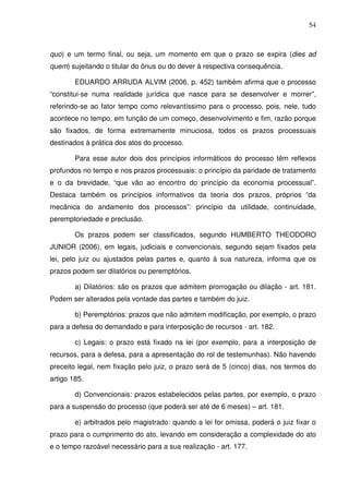 54
quo) e um termo final, ou seja, um momento em que o prazo se expira (dies ad
quem) sujeitando o titular do ônus ou do dever à respectiva consequência.
EDUARDO ARRUDA ALVIM (2006, p. 452) também afirma que o processo
“constitui-se numa realidade jurídica que nasce para se desenvolver e morrer”,
referindo-se ao fator tempo como relevantíssimo para o processo, pois, nele, tudo
acontece no tempo, em função de um começo, desenvolvimento e fim, razão porque
são fixados, de forma extremamente minuciosa, todos os prazos processuais
destinados à prática dos atos do processo.
Para esse autor dois dos princípios informáticos do processo têm reflexos
profundos no tempo e nos prazos processuais: o princípio da paridade de tratamento
e o da brevidade, “que vão ao encontro do princípio da economia processual”.
Destaca também os princípios informativos da teoria dos prazos, próprios “da
mecânica do andamento dos processos”: princípio da utilidade, continuidade,
peremptoriedade e preclusão.
Os prazos podem ser classificados, segundo HUMBERTO THEODORO
JUNIOR (2006), em legais, judiciais e convencionais, segundo sejam fixados pela
lei, pelo juiz ou ajustados pelas partes e, quanto à sua natureza, informa que os
prazos podem ser dilatórios ou peremptórios.
a) Dilatórios: são os prazos que admitem prorrogação ou dilação - art. 181.
Podem ser alterados pela vontade das partes e também do juiz.
b) Peremptórios: prazos que não admitem modificação, por exemplo, o prazo
para a defesa do demandado e para interposição de recursos - art. 182.
c) Legais: o prazo está fixado na lei (por exemplo, para a interposição de
recursos, para a defesa, para a apresentação do rol de testemunhas). Não havendo
preceito legal, nem fixação pelo juiz, o prazo será de 5 (cinco) dias, nos termos do
artigo 185.
d) Convencionais: prazos estabelecidos pelas partes, por exemplo, o prazo
para a suspensão do processo (que poderá ser até de 6 meses) – art. 181.
e) arbitrados pelo magistrado: quando a lei for omissa, poderá o juiz fixar o
prazo para o cumprimento do ato, levando em consideração a complexidade do ato
e o tempo razoável necessário para a sua realização - art. 177.
 
