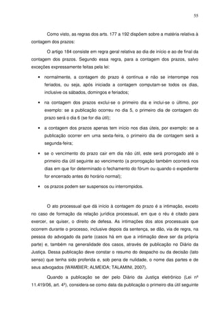 55
Como visto, as regras dos arts. 177 a 192 dispõem sobre a matéria relativa à
contagem dos prazos:
O artigo 184 consiste em regra geral relativa ao dia de início e ao de final da
contagem dos prazos. Segundo essa regra, para a contagem dos prazos, salvo
exceções expressamente feitas pela lei:
• normalmente, a contagem do prazo é contínua e não se interrompe nos
feriados, ou seja, após iniciada a contagem computam-se todos os dias,
inclusive os sábados, domingos e feriados;
• na contagem dos prazos exclui-se o primeiro dia e inclui-se o último, por
exemplo: se a publicação ocorreu no dia 5, o primeiro dia de contagem do
prazo será o dia 6 (se for dia útil);
• a contagem dos prazos apenas tem início nos dias úteis, por exemplo: se a
publicação ocorrer em uma sexta-feira, o primeiro dia de contagem será a
segunda-feira;
• se o vencimento do prazo cair em dia não útil, este será prorrogado até o
primeiro dia útil seguinte ao vencimento (a prorrogação também ocorrerá nos
dias em que for determinado o fechamento do fórum ou quando o expediente
for encerrado antes do horário normal);
• os prazos podem ser suspensos ou interrompidos.
O ato processual que dá início à contagem do prazo é a intimação, exceto
no caso de formação da relação jurídica processual, em que o réu é citado para
exercer, se quiser, o direito de defesa. As intimações dos atos processuais que
ocorrem durante o processo, inclusive depois da sentença, se dão, via de regra, na
pessoa do advogado da parte (casos há em que a intimação deve ser da própria
parte) e, também na generalidade dos casos, através de publicação no Diário da
Justiça. Dessa publicação deve constar o resumo do despacho ou da decisão (lato
senso) que tenha sido proferida e, sob pena de nulidade, o nome das partes e de
seus advogados (WAMBIER; ALMEIDA; TALAMINI, 2007).
Quando a publicação se der pelo Diário da Justiça eletrônico (Lei nº
11.419/06, art. 4º), considera-se como data da publicação o primeiro dia útil seguinte
 