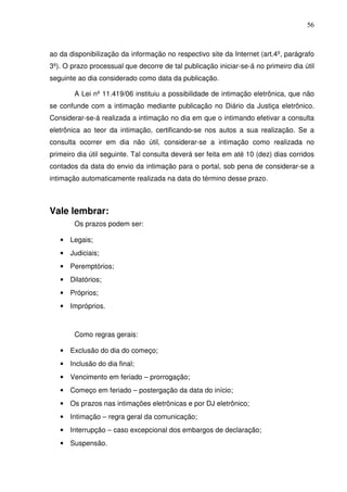 56
ao da disponibilização da informação no respectivo site da Internet (art.4º, parágrafo
3º). O prazo processual que decorre de tal publicação iniciar-se-á no primeiro dia útil
seguinte ao dia considerado como data da publicação.
A Lei nº 11.419/06 instituiu a possibilidade de intimação eletrônica, que não
se confunde com a intimação mediante publicação no Diário da Justiça eletrônico.
Considerar-se-á realizada a intimação no dia em que o intimando efetivar a consulta
eletrônica ao teor da intimação, certificando-se nos autos a sua realização. Se a
consulta ocorrer em dia não útil, considerar-se a intimação como realizada no
primeiro dia útil seguinte. Tal consulta deverá ser feita em até 10 (dez) dias corridos
contados da data do envio da intimação para o portal, sob pena de considerar-se a
intimação automaticamente realizada na data do término desse prazo.
Vale lembrar:
Os prazos podem ser:
• Legais;
• Judiciais;
• Peremptórios;
• Dilatórios;
• Próprios;
• Impróprios.
Como regras gerais:
• Exclusão do dia do começo;
• Inclusão do dia final;
• Vencimento em feriado – prorrogação;
• Começo em feriado – postergação da data do início;
• Os prazos nas intimações eletrônicas e por DJ eletrônico;
• Intimação – regra geral da comunicação;
• Interrupção – caso excepcional dos embargos de declaração;
• Suspensão.
 