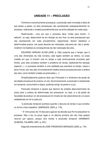57
UNIDADE 11 – PRECLUSÃO
Fenômeno exclusivamente processual, a preclusão está vinculada à ideia de
que passo a passo, os atos processuais vão acontecendo subsequentemente no
processo, realizando o modelo procedimental que se tenha adotado em cada caso.
Reafirmando... uma vez que o processo deve “andar para frente”, “ir
adiante”, ou seja, desenvolver-se em direção ao seu final, os atos processuais que
vão acontecendo em cada procedimento, logicamente, devem obedecer a
determinados prazos, nos quais deverão ser realizados, sob pena de, não o sendo,
incidirem na hipótese as consequências da não realização dos atos.
EDUARDO ARRUDA ALVIM (2006, p. 536) sustenta que o tempo, que é
uma das dimensões da vida humana, está ligado também ao direito, na exata
medida em que “o homem vive no tempo e está continuamente envolvido pelo
Direito, pois este considera também o problema do tempo, dedicando-lhe atenção
especial. (...) o processo também é uma realidade que acontece no tempo, nasce e
deve morrer, por isso são minuciosamente fixados prazos processuais para a prática
dos atos, como também criadas as preclusões (...)”.
Simplificadamente pode-se dizer que Preclusão é o fenômeno da perda da
faculdade processual de praticar um ato. Doutrinariamente a preclusão é classificada
em temporal, consumativa e lógica, podendo atingir as partes e o juiz.
Preclusão temporal é aquela que decorre do simples descumprimento do
prazo para a prática de determinado ato processual, ou seja, é a da perda da
faculdade de praticar um ato processual em virtude da não observância de um prazo
estabelecido em lei ou pelo juiz.
“a preclusão temporal acontece quando o decurso do tempo é que constitui
ou forma o fato impeditivo” (MARQUES, 2003, p. 179).
“ ‘A’ tinha prazo de 10 dias para agravar da decisão que lhe foi prejudicial no
processo. Não o fez no prazo legal e, no décimo primeiro dia não mais poderá
recorrer por agravo, porque terá havido a preclusão temporal” (WAMBIER;
ALMEIDA; TALAMINI, 2007, p. 207).
Segundo entendimento de JOSÉ FREDERICO MARQUES (2003, p. 179)
 