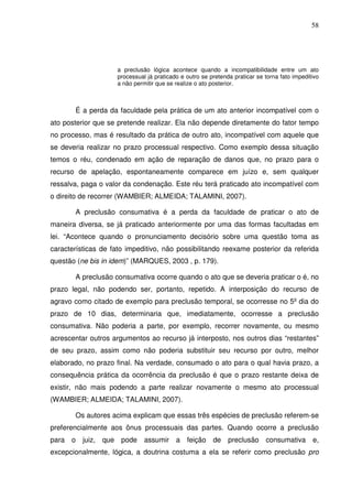 58
a preclusão lógica acontece quando a incompatibilidade entre um ato
processual já praticado e outro se pretenda praticar se torna fato impeditivo
a não permitir que se realize o ato posterior.
É a perda da faculdade pela prática de um ato anterior incompatível com o
ato posterior que se pretende realizar. Ela não depende diretamente do fator tempo
no processo, mas é resultado da prática de outro ato, incompatível com aquele que
se deveria realizar no prazo processual respectivo. Como exemplo dessa situação
temos o réu, condenado em ação de reparação de danos que, no prazo para o
recurso de apelação, espontaneamente comparece em juízo e, sem qualquer
ressalva, paga o valor da condenação. Este réu terá praticado ato incompatível com
o direito de recorrer (WAMBIER; ALMEIDA; TALAMINI, 2007).
A preclusão consumativa é a perda da faculdade de praticar o ato de
maneira diversa, se já praticado anteriormente por uma das formas facultadas em
lei. “Acontece quando o pronunciamento decisório sobre uma questão toma as
características de fato impeditivo, não possibilitando reexame posterior da referida
questão (ne bis in idem)” (MARQUES, 2003 , p. 179).
A preclusão consumativa ocorre quando o ato que se deveria praticar o é, no
prazo legal, não podendo ser, portanto, repetido. A interposição do recurso de
agravo como citado de exemplo para preclusão temporal, se ocorresse no 5º dia do
prazo de 10 dias, determinaria que, imediatamente, ocorresse a preclusão
consumativa. Não poderia a parte, por exemplo, recorrer novamente, ou mesmo
acrescentar outros argumentos ao recurso já interposto, nos outros dias “restantes”
de seu prazo, assim como não poderia substituir seu recurso por outro, melhor
elaborado, no prazo final. Na verdade, consumado o ato para o qual havia prazo, a
consequência prática da ocorrência da preclusão é que o prazo restante deixa de
existir, não mais podendo a parte realizar novamente o mesmo ato processual
(WAMBIER; ALMEIDA; TALAMINI, 2007).
Os autores acima explicam que essas três espécies de preclusão referem-se
preferencialmente aos ônus processuais das partes. Quando ocorre a preclusão
para o juiz, que pode assumir a feição de preclusão consumativa e,
excepcionalmente, lógica, a doutrina costuma a ela se referir como preclusão pro
 