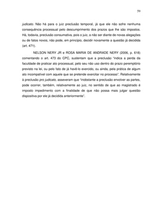 59
judicato. Não há para o juiz preclusão temporal, já que ele não sofre nenhuma
consequência processual pelo descumprimento dos prazos que lhe são impostos.
Há, todavia, preclusão consumativa, pois o juiz, a não ser diante de novas alegações
ou de fatos novos, não pode, em princípio, decidir novamente a questão já decidida
(art. 471).
NELSON NERY JR e ROSA MARIA DE ANDRADE NERY (2006, p. 618)
comentando o art. 473 do CPC, sustentam que a preclusão “indica a perda da
faculdade de praticar ato processual, pelo seu não uso dentro do prazo peremptório
previsto na lei, ou pelo fato de já havê-lo exercido, ou ainda, pela prática de algum
ato incompatível com aquele que se pretende exercitar no processo”. Relativamente
à preclusão pro judicato, asseveram que “inobstante a preclusão envolver as partes,
pode ocorrer, também, relativamente ao juiz, no sentido de que ao magistrado é
imposto impedimento com a finalidade de que não possa mais julgar questão
dispositiva por ele já decidida anteriormente”.
 