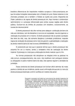 6
brasileiro diferencia-se de importantes modelos europeus e latino-americanos em
que há certas limitações relacionadas com o Estado em juízo. Nosso sistema é o da
chamada jurisdição una e também o Estado se sujeita aos juízes integrantes do
Poder Judiciário e às regras do direito processual civil. Aqui inexiste o contencioso
administrativo e o processo diferenciado para certas causas regidas pelo direito
público. Excluem-se do âmbito do processo civil brasileiro, exclusivamente, as
causas de natureza penal.
O direito processual não dita normas para adequar a atribuição de bens da
vida aos indivíduos, nem de disciplinar o convívio em sociedade, mas de organizar a
realização do processo em si mesmo. O direito processual não se presta à proteção
dos bens da vida, mas, tão somente disciplina a atividade jurisdicional, impondo
regras de condução do processo como meio de garantir a aplicabilidade e realização
do direito material (bens da vida humana) (DINAMARCO, 2001).
É exatamente por isso que é possível afirmar que o direito processual não
encontra fim em si mesmo, sendo o verdadeiro meio de realização do direito
material. O processo é o meio para a efetivação do direito material, que é o fim.
As normas processuais não disciplinam as relações entre as pessoas na
vida comum, consequentemente, não criam, não modificam nem extinguem direitos
ou obrigações no plano material (bens da vida), elas apenas regulam a atividade da
jurisdição.
Esses contornos do direito processual civil tornam difícil delimitar de modo
positivo o âmbito de sua incidência, sendo usual a afirmação de que ele é o ramo do
direito processual destinado a dirimir conflitos em matéria não penal.
Enquanto o processo civil traduz-se numa técnica de solução imperativa de
conflitos, o monopólio estatal em dirimir controvérsias por meio do exercício
da jurisdição, capitaneada pelo Estado-Juiz, que é quem decide, seguida
dos auxiliares da Justiça, em que todos exercem o poder estatal, o Direito
Processual Civil, por sua vez, cuidará de estabelecer as regras destinadas a
reger como se operará este exercício da jurisdição na solução dos conflitos
sociais (PINHO, 2008, p. 14).
 