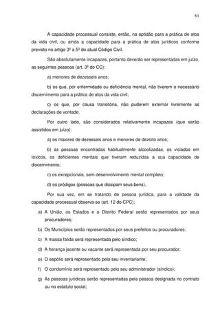 61
A capacidade processual consiste, então, na aptidão para a prática de atos
da vida civil, ou ainda a capacidade para a prática de atos jurídicos conforme
previsto no artigo 3º a 5º do atual Código Civil.
São absolutamente incapazes, portanto deverão ser representadas em juízo,
as seguintes pessoas (art. 3º do CC):
a) menores de dezesseis anos;
b) os que, por enfermidade ou deficiência mental, não tiverem o necessário
discernimento para a prática de atos da vida civil;
c) os que, por causa transitória, não puderem externar livremente as
declarações de vontade.
Por outro lado, são considerados relativamente incapazes (que serão
assistidos em juízo):
a) os maiores de dezesseis anos e menores de dezoito anos;
b) as pessoas encontradas habitualmente alcoolizadas, os viciados em
tóxicos, os deficientes mentais que tiveram reduzidas a sua capacidade de
discernimento;
c) os excepcionais, sem desenvolvimento mental completo;
d) os pródigos (pessoas que dissipam seus bens).
Por sua vez, em se tratando de pessoa jurídica, para a validade da
capacidade processual observa-se (art. 12 do CPC):
a) A União, os Estados e o Distrito Federal serão representados por seus
procuradores;
b) Os Municípios serão representados por seus prefeitos ou procuradores;
c) A massa falida será representada pelo síndico;
d) A herança jacente ou vacante será representada por seu procurador;
e) O espólio será representado pelo seu inventariante;
f) O condomínio será representado pelo seu administrador (síndico);
g) As pessoas jurídicas serão representadas pela pessoa designada no contrato
ou no estatuto social;
 
