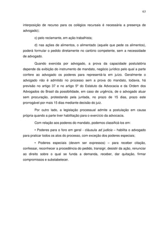 63
interposição de recurso para os colégios recursais é necessária a presença de
advogado);
c) pelo reclamante, em ação trabalhista;
d) nas ações de alimentos, o alimentado (aquele que pede os alimentos),
poderá formular o pedido diretamente no cartório competente, sem a necessidade
de advogado.
Quando exercida por advogado, a prova da capacidade postulatória
depende da exibição do instrumento de mandato, negócio jurídico pelo qual a parte
confere ao advogado os poderes para representá-la em juízo. Geralmente o
advogado não é admitido no processo sem a prova do mandato, todavia, há
previsão no artigo 37 e no artigo 5º do Estatuto da Advocacia e da Ordem dos
Advogados do Brasil da possibilidade, em caso de urgência, de o advogado atuar
sem procuração, protestando pela juntada, no prazo de 15 dias, prazo este
prorrogável por mais 15 dias mediante decisão do juiz.
Por outro lado, a legislação processual admite a postulação em causa
própria quando a parte tiver habilitação para o exercício da advocacia.
Com relação aos poderes do mandato, podemos classificá-los em:
• Poderes para o foro em geral - cláusula ad judicia – habilita o advogado
para praticar todos os atos do processo, com exceção dos poderes especiais;
• Poderes especiais (devem ser expressos) – para receber citação,
confessar, reconhecer a procedência do pedido, transigir, desistir da ação, renunciar
ao direito sobre o qual se funda a demanda, receber, dar quitação, firmar
compromissos e substabelecer.
 