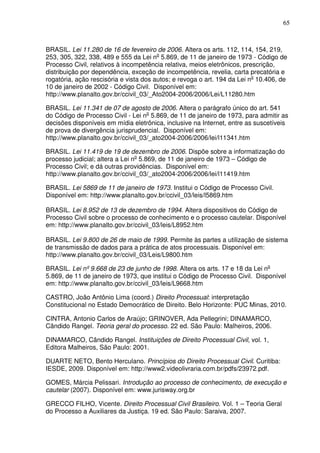 65
BRASIL. Lei 11.280 de 16 de fevereiro de 2006. Altera os arts. 112, 114, 154, 219,
253, 305, 322, 338, 489 e 555 da Lei no
5.869, de 11 de janeiro de 1973 - Código de
Processo Civil, relativos à incompetência relativa, meios eletrônicos, prescrição,
distribuição por dependência, exceção de incompetência, revelia, carta precatória e
rogatória, ação rescisória e vista dos autos; e revoga o art. 194 da Lei no
10.406, de
10 de janeiro de 2002 - Código Civil. Disponível em:
http://www.planalto.gov.br/ccivil_03/_Ato2004-2006/2006/Lei/L11280.htm
BRASIL. Lei 11.341 de 07 de agosto de 2006. Altera o parágrafo único do art. 541
do Código de Processo Civil - Lei no
5.869, de 11 de janeiro de 1973, para admitir as
decisões disponíveis em mídia eletrônica, inclusive na Internet, entre as suscetíveis
de prova de divergência jurisprudencial. Disponível em:
http://www.planalto.gov.br/ccivil_03/_ato2004-2006/2006/lei/l11341.htm
BRASIL. Lei 11.419 de 19 de dezembro de 2006. Dispõe sobre a informatização do
processo judicial; altera a Lei no
5.869, de 11 de janeiro de 1973 – Código de
Processo Civil; e dá outras providências. Disponível em:
http://www.planalto.gov.br/ccivil_03/_ato2004-2006/2006/lei/l11419.htm
BRASIL. Lei 5869 de 11 de janeiro de 1973. Institui o Código de Processo Civil.
Disponível em: http://www.planalto.gov.br/ccivil_03/leis/l5869.htm
BRASIL. Lei 8.952 de 13 de dezembro de 1994. Altera dispositivos do Código de
Processo Civil sobre o processo de conhecimento e o processo cautelar. Disponível
em: http://www.planalto.gov.br/ccivil_03/leis/L8952.htm
BRASIL. Lei 9.800 de 26 de maio de 1999. Permite às partes a utilização de sistema
de transmissão de dados para a prática de atos processuais. Disponível em:
http://www.planalto.gov.br/ccivil_03/Leis/L9800.htm
BRASIL. Lei nº 9.668 de 23 de junho de 1998. Altera os arts. 17 e 18 da Lei no
5.869, de 11 de janeiro de 1973, que institui o Código de Processo Civil. Disponível
em: http://www.planalto.gov.br/ccivil_03/leis/L9668.htm
CASTRO, João Antônio Lima (coord.) Direito Processual: interpretação
Constitucional no Estado Democrático de Direito. Belo Horizonte: PUC Minas, 2010.
CINTRA, Antonio Carlos de Araújo; GRINOVER, Ada Pellegrini; DINAMARCO,
Cândido Rangel. Teoria geral do processo. 22 ed. São Paulo: Malheiros, 2006.
DINAMARCO, Cândido Rangel. Instituições de Direito Processual Civil, vol. 1,
Editora Malheiros, São Paulo: 2001.
DUARTE NETO, Bento Herculano. Princípios do Direito Processual Civil. Curitiba:
IESDE, 2009. Disponível em: http://www2.videolivraria.com.br/pdfs/23972.pdf.
GOMES, Márcia Pelissari. Introdução ao processo de conhecimento, de execução e
cautelar (2007). Disponível em: www.jurisway.org.br
GRECCO FILHO, Vicente. Direito Processual Civil Brasileiro. Vol. 1 – Teoria Geral
do Processo a Auxiliares da Justiça. 19 ed. São Paulo: Saraiva, 2007.
 