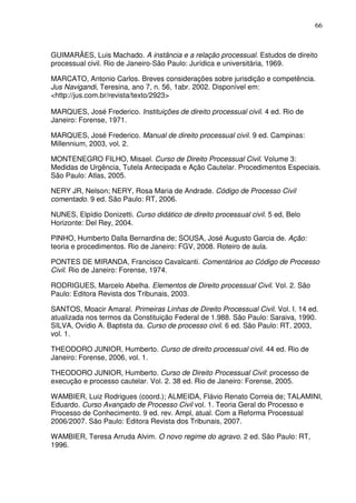 66
GUIMARÃES, Luis Machado. A instância e a relação processual. Estudos de direito
processual civil. Rio de Janeiro-São Paulo: Jurídica e universitária, 1969.
MARCATO, Antonio Carlos. Breves considerações sobre jurisdição e competência.
Jus Navigandi, Teresina, ano 7, n. 56, 1abr. 2002. Disponível em:
<http://jus.com.br/revista/texto/2923>
MARQUES, José Frederico. Instituições de direito processual civil. 4 ed. Rio de
Janeiro: Forense, 1971.
MARQUES, José Frederico. Manual de direito processual civil. 9 ed. Campinas:
Millennium, 2003, vol. 2.
MONTENEGRO FILHO, Misael. Curso de Direito Processual Civil. Volume 3:
Medidas de Urgência, Tutela Antecipada e Ação Cautelar. Procedimentos Especiais.
São Paulo: Atlas, 2005.
NERY JR, Nelson; NERY, Rosa Maria de Andrade. Código de Processo Civil
comentado. 9 ed. São Paulo: RT, 2006.
NUNES, Elpídio Donizetti. Curso didático de direito processual civil. 5 ed, Belo
Horizonte: Del Rey, 2004.
PINHO, Humberto Dalla Bernardina de; SOUSA, José Augusto Garcia de. Ação:
teoria e procedimentos. Rio de Janeiro: FGV, 2008. Roteiro de aula.
PONTES DE MIRANDA, Francisco Cavalcanti. Comentários ao Código de Processo
Civil. Rio de Janeiro: Forense, 1974.
RODRIGUES, Marcelo Abelha. Elementos de Direito processual Civil. Vol. 2. São
Paulo: Editora Revista dos Tribunais, 2003.
SANTOS, Moacir Amaral. Primeiras Linhas de Direito Processual Civil. Vol. I. 14 ed.
atualizada nos termos da Constituição Federal de 1.988. São Paulo: Saraiva, 1990.
SILVA, Ovídio A. Baptista da. Curso de processo civil. 6 ed. São Paulo: RT, 2003,
vol. 1.
THEODORO JUNIOR, Humberto. Curso de direito processual civil. 44 ed. Rio de
Janeiro: Forense, 2006, vol. 1.
THEODORO JUNIOR, Humberto. Curso de Direito Processual Civil: processo de
execução e processo cautelar. Vol. 2. 38 ed. Rio de Janeiro: Forense, 2005.
WAMBIER, Luiz Rodrigues (coord.); ALMEIDA, Flávio Renato Correia de; TALAMINI,
Eduardo. Curso Avançado de Processo Civil vol. 1. Teoria Geral do Processo e
Processo de Conhecimento. 9 ed. rev. Ampl, atual. Com a Reforma Processual
2006/2007. São Paulo: Editora Revista dos Tribunais, 2007.
WAMBIER, Teresa Arruda Alvim. O novo regime do agravo. 2 ed. São Paulo: RT,
1996.
 