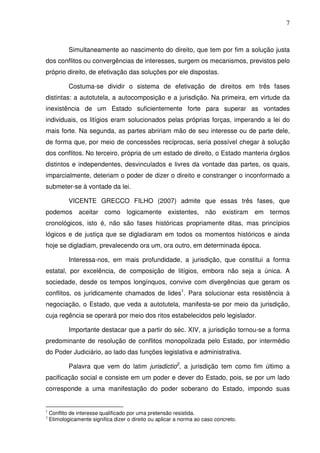 7
Simultaneamente ao nascimento do direito, que tem por fim a solução justa
dos conflitos ou convergências de interesses, surgem os mecanismos, previstos pelo
próprio direito, de efetivação das soluções por ele dispostas.
Costuma-se dividir o sistema de efetivação de direitos em três fases
distintas: a autotutela, a autocomposição e a jurisdição. Na primeira, em virtude da
inexistência de um Estado suficientemente forte para superar as vontades
individuais, os litígios eram solucionados pelas próprias forças, imperando a lei do
mais forte. Na segunda, as partes abririam mão de seu interesse ou de parte dele,
de forma que, por meio de concessões recíprocas, seria possível chegar à solução
dos conflitos. No terceiro, própria de um estado de direito, o Estado manteria órgãos
distintos e independentes, desvinculados e livres da vontade das partes, os quais,
imparcialmente, deteriam o poder de dizer o direito e constranger o inconformado a
submeter-se à vontade da lei.
VICENTE GRECCO FILHO (2007) admite que essas três fases, que
podemos aceitar como logicamente existentes, não existiram em termos
cronológicos, isto é, não são fases históricas propriamente ditas, mas princípios
lógicos e de justiça que se digladiaram em todos os momentos históricos e ainda
hoje se digladiam, prevalecendo ora um, ora outro, em determinada época.
Interessa-nos, em mais profundidade, a jurisdição, que constitui a forma
estatal, por excelência, de composição de litígios, embora não seja a única. A
sociedade, desde os tempos longínquos, convive com divergências que geram os
conflitos, os juridicamente chamados de lides1
. Para solucionar esta resistência à
negociação, o Estado, que veda a autotutela, manifesta-se por meio da jurisdição,
cuja regência se operará por meio dos ritos estabelecidos pelo legislador.
Importante destacar que a partir do séc. XIV, a jurisdição tornou-se a forma
predominante de resolução de conflitos monopolizada pelo Estado, por intermédio
do Poder Judiciário, ao lado das funções legislativa e administrativa.
Palavra que vem do latim jurisdictio2
, a jurisdição tem como fim último a
pacificação social e consiste em um poder e dever do Estado, pois, se por um lado
corresponde a uma manifestação do poder soberano do Estado, impondo suas
1
Conflito de interesse qualificado por uma pretensão resistida.
2
Etimologicamente significa dizer o direito ou aplicar a norma ao caso concreto.
 