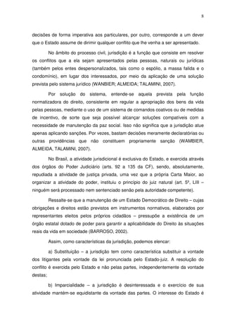8
decisões de forma imperativa aos particulares, por outro, corresponde a um dever
que o Estado assume de dirimir qualquer conflito que lhe venha a ser apresentado.
No âmbito do processo civil, jurisdição é a função que consiste em resolver
os conflitos que a ela sejam apresentados pelas pessoas, naturais ou jurídicas
(também pelos entes despersonalizados, tais como o espólio, a massa falida e o
condomínio), em lugar dos interessados, por meio da aplicação de uma solução
prevista pelo sistema jurídico (WANBIER; ALMEIDA; TALAMINI, 2007).
Por solução do sistema, entende-se aquela prevista pela função
normatizadora do direito, consistente em regular a apropriação dos bens da vida
pelas pessoas, mediante o uso de um sistema de comandos coativos ou de medidas
de incentivo, de sorte que seja possível alcançar soluções compatíveis com a
necessidade de manutenção da paz social. Isso não significa que a jurisdição atue
apenas aplicando sanções. Por vezes, bastam decisões meramente declaratórias ou
outras providências que não constituem propriamente sanção (WAMBIER,
ALMEIDA, TALAMINI, 2007).
No Brasil, a atividade jurisdicional é exclusiva do Estado, e exercida através
dos órgãos do Poder Judiciário (arts. 92 a 135 da CF), sendo, absolutamente,
repudiada a atividade de justiça privada, uma vez que a própria Carta Maior, ao
organizar a atividade do poder, instituiu o princípio do juiz natural (art. 5º, LIII –
ninguém será processado nem sentenciado senão pela autoridade competente).
Ressalte-se que a manutenção de um Estado Democrático de Direito – cujas
obrigações e direitos estão previstos em instrumentos normativos, elaborados por
representantes eleitos pelos próprios cidadãos – pressupõe a existência de um
órgão estatal dotado de poder para garantir a aplicabilidade do Direito às situações
reais da vida em sociedade (BARROSO, 2002).
Assim, como características da jurisdição, podemos elencar:
a) Substituição – a jurisdição tem como característica substituir a vontade
dos litigantes pela vontade da lei pronunciada pelo Estado-juiz. A resolução do
conflito é exercida pelo Estado e não pelas partes, independentemente da vontade
destas;
b) Imparcialidade – a jurisdição é desinteressada e o exercício de sua
atividade mantém-se equidistante da vontade das partes. O interesse do Estado é
 