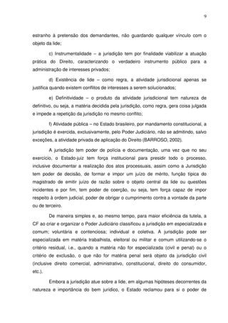 9
estranho à pretensão dos demandantes, não guardando qualquer vínculo com o
objeto da lide;
c) Instrumentalidade – a jurisdição tem por finalidade viabilizar a atuação
prática do Direito, caracterizando o verdadeiro instrumento público para a
administração de interesses privados;
d) Existência de lide – como regra, a atividade jurisdicional apenas se
justifica quando existem conflitos de interesses a serem solucionados;
e) Definitividade – o produto da atividade jurisdicional tem natureza de
definitivo, ou seja, a matéria decidida pela jurisdição, como regra, gera coisa julgada
e impede a repetição da jurisdição no mesmo conflito;
f) Atividade pública – no Estado brasileiro, por mandamento constitucional, a
jurisdição é exercida, exclusivamente, pelo Poder Judiciário, não se admitindo, salvo
exceções, a atividade privada de aplicação do Direito (BARROSO, 2002).
A jurisdição tem poder de polícia e documentação, uma vez que no seu
exercício, o Estado-juiz tem força institucional para presidir todo o processo,
inclusive documentar a realização dos atos processuais, assim como a Jurisdição
tem poder de decisão, de formar e impor um juízo de mérito, função típica do
magistrado de emitir juízo de razão sobre o objeto central da lide ou questões
incidentes e por fim, tem poder de coerção, ou seja, tem força capaz de impor
respeito à ordem judicial, poder de obrigar o cumprimento contra a vontade da parte
ou de terceiro.
De maneira simples e, ao mesmo tempo, para maior eficiência da tutela, a
CF ao criar e organizar o Poder Judiciário classificou a jurisdição em especializada e
comum; voluntária e contenciosa; individual e coletiva. A jurisdição pode ser
especializada em matéria trabalhista, eleitoral ou militar e comum utilizando-se o
critério residual, i.e., quando a matéria não for especializada (civil e penal) ou o
critério de exclusão, o que não for matéria penal será objeto da jurisdição civil
(inclusive direito comercial, administrativo, constitucional, direito do consumidor,
etc.).
Embora a jurisdição atue sobre a lide, em algumas hipóteses decorrentes da
natureza e importância do bem jurídico, o Estado reclamou para si o poder de
 