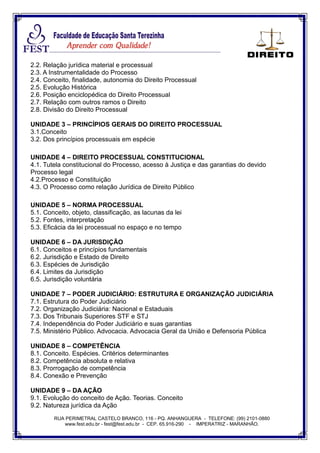RUA PERIMETRAL CASTELO BRANCO, 116 - PQ. ANHANGUERA - TELEFONE: (99) 2101-0880
www.fest.edu.br - fest@fest.edu.br - CEP. 65.916-290 - IMPERATRIZ - MARANHÃO.
2.2. Relação jurídica material e processual
2.3. A Instrumentalidade do Processo
2.4. Conceito, finalidade, autonomia do Direito Processual
2.5. Evolução Histórica
2.6. Posição enciclopédica do Direito Processual
2.7. Relação com outros ramos o Direito
2.8. Divisão do Direito Processual
UNIDADE 3 – PRINCÍPIOS GERAIS DO DIREITO PROCESSUAL
3.1.Conceito
3.2. Dos princípios processuais em espécie
UNIDADE 4 – DIREITO PROCESSUAL CONSTITUCIONAL
4.1. Tutela constitucional do Processo, acesso à Justiça e das garantias do devido
Processo legal
4.2.Processo e Constituição
4.3. O Processo como relação Jurídica de Direito Público
UNIDADE 5 – NORMA PROCESSUAL
5.1. Conceito, objeto, classificação, as lacunas da lei
5.2. Fontes, interpretação
5.3. Eficácia da lei processual no espaço e no tempo
UNIDADE 6 – DA JURISDIÇÃO
6.1. Conceitos e princípios fundamentais
6.2. Jurisdição e Estado de Direito
6.3. Espécies de Jurisdição
6.4. Limites da Jurisdição
6.5. Jurisdição voluntária
UNIDADE 7 – PODER JUDICIÁRIO: ESTRUTURA E ORGANIZAÇÃO JUDICIÁRIA
7.1. Estrutura do Poder Judiciário
7.2. Organização Judiciária: Nacional e Estaduais
7.3. Dos Tribunais Superiores STF e STJ
7.4. Independência do Poder Judiciário e suas garantias
7.5. Ministério Público. Advocacia. Advocacia Geral da União e Defensoria Pública
UNIDADE 8 – COMPETÊNCIA
8.1. Conceito. Espécies. Critérios determinantes
8.2. Competência absoluta e relativa
8.3. Prorrogação de competência
8.4. Conexão e Prevenção
UNIDADE 9 – DA AÇÃO
9.1. Evolução do conceito de Ação. Teorias. Conceito
9.2. Natureza jurídica da Ação
 