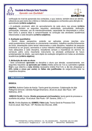 RUA PERIMETRAL CASTELO BRANCO, 116 - PQ. ANHANGUERA - TELEFONE: (99) 2101-0880
www.fest.edu.br - fest@fest.edu.br - CEP. 65.916-290 - IMPERATRIZ - MARANHÃO.
verificação do nível de apreensão dos conteúdos, o que, todavia, também deve ser aferido,
utilizando-se para tanto dos critérios e métodos pedagógicos conhecidos para aferição do
aprendizado (critério subjetivo).
- A avaliação envolverá, além do aproveitamento de cada aluno nas provas (critério
objetivo), também os seguintes requisitos: assiduidade, pontualidade, dedicação,
participação, interesse, uso da interdisciplinaridade, capacidade de interpretação e crítica,
bem como a postura ética e compromissada na condução das atividades acadêmicas
relacionadas a cada disciplina (critério subjetivo).
2. Avaliação quantitativa
- Dentro dessa perspectiva, poderão ser aplicadas provas (escritas e/ou
orais),questionários (inopinados ou previamente marcados), trabalhos escritos,fichamentos
de livros, dissertações sobre temas relacionados a cada disciplina, trabalhos de pesquisa
(individual ou em grupo), seminários e outros métodos didático-pedagógicos de avaliação
mais adequados a cada disciplina, ressaltando sempre a importância do domínio do
vernáculo pátrio como importante instrumento na atividade profissional do futuro
jurista/operador do direito , que será objeto de avaliação obrigatória em todas as atividades
acadêmicas (critério objetivo).
3. Atribuição de nota ao aluno
- Será considerado aprovado na disciplina o aluno que atender, sucessivamente, aos
seguintes requisitos: a) aprovado por média (média acima de 7,0) ou submetido à prova
final e que obtenha a nota mínima necessária (média final 5,0); e, b) não ultrapassar a
25% (vinte e cinco por cento) de faltas não justificadas da carga-horária total na
respectiva disciplina.
7. BIBLIOGRAFIA
BÁSICA:
CINTRA, Antônio Carlos de Araújo. Teoria geral do processo. Colaboração de Ada
Pellegrine Grinover, Cândido Rangel Dinamarco. 26.ed.rev.atual. São Paulo - SP:
Malheiros, 2010.
GRECO FILHO, Vicente. Direito processual civil brasileiro: teoria geral do processo a
auxiliares da justiça. 16.ed.atual. São Paulo - SP: Saraiva, 2002. v. 1.
SILVA, Ovídio Baptista da; GOMES, Fábio Luiz. Teoria Geral do Processo Civil.
4.ed.rev.atual. São Paulo - SP: Revista dos tribunais, 2006.
 