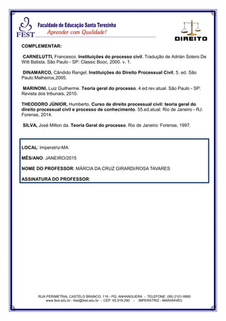 RUA PERIMETRAL CASTELO BRANCO, 116 - PQ. ANHANGUERA - TELEFONE: (99) 2101-0880
www.fest.edu.br - fest@fest.edu.br - CEP. 65.916-290 - IMPERATRIZ - MARANHÃO.
COMPLEMENTAR:
CARNELUTTI, Francesco. Instituições do processo civil. Tradução de Adrián Sotero De
Witt Batista. São Paulo - SP: Classic Booc, 2000. v. 1.
DINAMARCO, Cândido Rangel. Instituições do Direito Processual Civil. 5. ed. São
Paulo:Malheiros,2005.
MARINONI, Luiz Guilherme. Teoria geral do processo. 4.ed.rev.atual. São Paulo - SP:
Revista dos tribunais, 2010.
THEODORO JÚNIOR, Humberto. Curso de direito processual civil: teoria geral do
direito processual civil e processo de conhecimento. 55.ed.atual. Rio de Janeiro - RJ:
Forense, 2014.
SILVA, José Milton da. Teoria Geral do processo. Rio de Janeiro: Forense, 1997.
LOCAL: Imperatriz-MA
MÊS/ANO: JANEIRO/2015
NOME DO PROFESSOR: MÁRCIA DA CRUZ GIRARDI/ROSA TAVARES
ASSINATURA DO PROFESSOR:
 