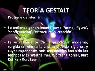 TEORÍA GESTALT
• Proviene del alemán .
• Se entiende generalmente como 'forma, 'figura',
'configuración', 'estructura' o 'creación'.
• Es una corriente de la psicología moderna,
surgida en Alemania a principios del siglo xx, y
cuyos exponentes más reconocidos han sido los
teóricos Max Wertheimer, Wolfgang Köhler, Kurt
Koffka y Kurt Lewin.
 