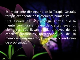 Es importante distinguirla de la Terapia Gestalt,
terapia exponente de la corriente humanista.
Esta escuela de la psicología afirma que la
mente configura a través de ciertas leyes los
elementos que llegan a ella a través de los
canales sensoriales (percepción) o de la
memoria (pensamiento, inteligencia y resolución
de problemas).
 