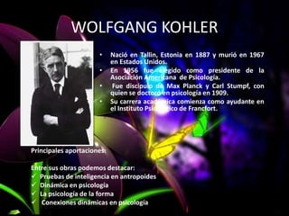 WOLFGANG KOHLER
• Nació en Tallin, Estonia en 1887 y murió en 1967
en Estados Unidos.
• En 1956 fue elegido como presidente de la
Asociación Americana de Psicología.
• Fue discípulo de Max Planck y Carl Stumpf, con
quien se doctoró en psicología en 1909.
• Su carrera académica comienza como ayudante en
el Instituto Psicológico de Francfort.
Principales aportaciones:
Entre sus obras podemos destacar:
 Pruebas de inteligencia en antropoides
 Dinámica en psicología
 La psicología de la forma
 Conexiones dinámicas en psicología
 