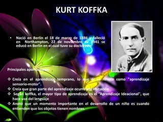 KURT KOFFKA
• Nació en Berlín el 18 de marzo de 1886 y falleció
en Northampton, 22 de noviembre de 1941 se
educó en Berlín en el cual tuvo su doctorado.
Principales aportaciones:
 Creía en el aprendizaje temprano, lo que él se refería como "aprendizaje
sensorio-motor".
 Creía que gran parte del aprendizaje ocurre por imitación
 Según koffka, el mayor tipo de aprendizaje es el “Aprendizaje Ideacional", que
hace uso del lenguaje
 Anotó que un momento importante en el desarrollo de un niño es cuando
entienden que los objetos tienen nombres.
 
