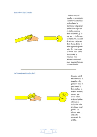 Torcedura del Gancho

La torcedura del
gancho es semejante
a una torcedura muy
profunda de la
manzana. Empuje el
nudo como lejos en
el globo como su
dedo alcanzará, y lo
ase por el globo con
la mano otra. En vez
de apenas estirar su
dedo fuera, dobla el
dedo y pela el globo
lejos del exterior de
la curva. Esto toma
un poco de la
práctica, pero
permite que usted
haga algunas figuras
extraordinarias.

La Torcedura Gancho de S

Cuando usted
ha dominado la
torcedura de
gancho, trate el
gancho de S.
Esto trabaja la
misma manera,
menos que
usted ramo
arriba el globo
obtener su
dedo aún más
profundo en el
globo. Yo
pienso hace
una cola
tremenda de
ardilla.

11

 