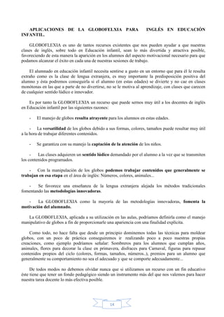 APLICACIONES DE LA GLOBOFELXIA PARA
INFANTIL.

INGLÉS EN EDUCACIÓN

GLOBOFLEXIA es uno de tantos recursos existentes que nos pueden ayudar a que nuestras
clases de inglés, sobre todo en Educación infantil, sean lo más divertida y atractiva posible,
favoreciendo de esta manera la aparición en los alumnos del aspecto motivacional necesario para que
podamos alcanzar el éxito en cada una de nuestras sesiones de trabajo.
El alumnado en educación infantil necesita sentirse a gusto en un entorno que para él le resulta
extraño como es la clase de lengua extranjera, es muy importante la predisposición positiva del
alumno y ésta podremos conseguirla si el alumno (en estas edades) se divierte y no cae en clases
monótonas en las que a parte de no divertirse, no se le motiva al aprendizaje, con clases que carecen
de cualquier sentido lúdico e innovador.
Es por tanto la GLOBOFLEXIA un recurso que puede sernos muy útil a los docentes de inglés
en Educación infantil por las siguientes razones:
-

El manejo de globos resulta atrayente para los alumnos en estas edades.

- La versatilidad de los globos debido a sus formas, colores, tamaños puede resultar muy útil
a la hora de trabajar diferentes contenidos.
-

Se garantiza con su manejo la captación de la atención de los niños.

Las clases adquieren un sentido lúdico demandado por el alumno a la vez que se transmiten
los contenidos programados.
- Con la manipulación de los globos podemos trabajar contenidos que generalmente se
trabajan en esa etapa en el área de inglés: Números, colores, animales...
Se favorece una enseñanza de la lengua extranjera alejada los métodos tradicionales
fomentando las metodologías innovadoras.
La GLOBOFLEXIA como la mayoría de las metodologías innovadoras, fomenta la
motivación del alumnado.
La GLOBOFLEXIA, aplicada a su utilización en las aulas, podríamos definirla como el manejo
manipulativo de globos a fin de proporcionarle una apariencia con una finalidad explícita.
Como todo, no hace falta que desde un principio dominemos todas las técnicas para moldear
globos, con un poco de práctica conseguiremos ir realizando poco a poco nuestras propias
creaciones, como ejemplo podríamos señalar: Sombreros para los alumnos que cumplan años,
animales, flores para decorar la clase en primavera, disfraces para Carnaval, figuras para repasar
contenidos propios del ciclo (colores, formas, tamaños, números..), premios para un alumno que
generalmente su comportamiento no sea el adecuado y que se comporte adecuadamente...
De todos modos no debemos olvidar nunca que si utilizamos un recurso con un fin educativo
éste tiene que tener un fondo pedagógico siendo un instrumento más del que nos valemos para hacer
nuestra tarea docente lo más efectiva posible.

14

 