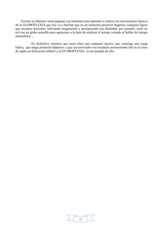 Existen en Internet varias páginas con tutoriales para aprender a realizar los movimientos básicos
de la GLOBOFLEXIA que nos va a facilitar que en un momento posterior hagamos cualquier figura
que nosotros deseemos utilizando imaginación y persiguiendo una finalidad, por ejemplo, crear un
sol con un globo amarillo para apoyarme a la hora de explicar el tiempo soleado al hablar de tiempo
atmosférico…
En definitiva, tenemos que tener claro que cualquier recurso que contenga una carga
lúdica, que tenga potencial didáctico y que sea motivador nos resultará enormemente útil en la clase
de inglés en Educación infantil y la GLOBOFLEXIA es un ejemplo de ello.

15

 