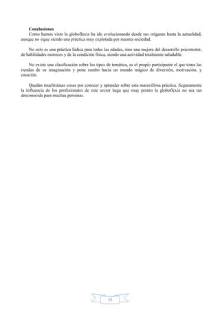 Conclusiones
Como hemos visto la globoflexia ha ido evolucionando desde sus orígenes hasta la actualidad,
aunque no sigue siendo una práctica muy explotada por nuestra sociedad.
No solo es una práctica lúdica para todas las edades, sino una mejora del desarrollo psicomotor,
de habilidades motrices y de la condición física, siendo una actividad totalmente saludable.
No existe una clasificación sobre los tipos de temática, es el propio participante el que toma las
riendas de su imaginación y pone rumbo hacia un mundo mágico de diversión, motivación, y
emoción.
Quedan muchísimas cosas por conocer y aprender sobre esta maravillosa práctica. Seguramente
la influencia de los profesionales de este sector haga que muy pronto la globoflexia no sea tan
desconocida para muchas personas.

19

 