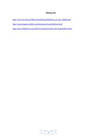 Bibliografía

http://www.cer.edu.mx/bibliovirtual/files/globoflexia_el_arte_inflable.pdf
http://cursoorigami.weebly.com/historia-de-la-globoflexia.html
http://www.efdeportes.com/efd181/la-practica-ludica-de-la-globoflexia.htm

20

 