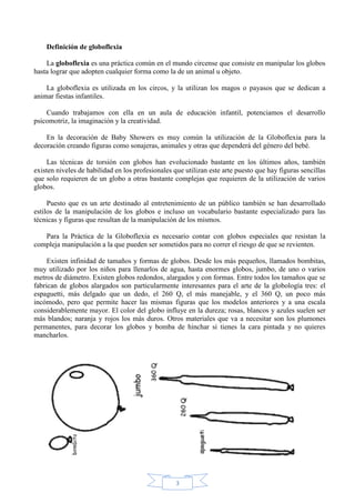 Definición de globoflexia
La globoflexia es una práctica común en el mundo circense que consiste en manipular los globos
hasta lograr que adopten cualquier forma como la de un animal u objeto.
La globoflexia es utilizada en los circos, y la utilizan los magos o payasos que se dedican a
animar fiestas infantiles.
Cuando trabajamos con ella en un aula de educación infantil, potenciamos el desarrollo
psicomotriz, la imaginación y la creatividad.
En la decoración de Baby Showers es muy común la utilización de la Globoflexia para la
decoración creando figuras como sonajeras, animales y otras que dependerá del género del bebé.
Las técnicas de torsión con globos han evolucionado bastante en los últimos años, también
existen niveles de habilidad en los profesionales que utilizan este arte puesto que hay figuras sencillas
que solo requieren de un globo a otras bastante complejas que requieren de la utilización de varios
globos.
Puesto que es un arte destinado al entretenimiento de un público también se han desarrollado
estilos de la manipulación de los globos e incluso un vocabulario bastante especializado para las
técnicas y figuras que resultan de la manipulación de los mismos.
Para la Práctica de la Globoflexia es necesario contar con globos especiales que resistan la
compleja manipulación a la que pueden ser sometidos para no correr el riesgo de que se revienten.
Existen infinidad de tamaños y formas de globos. Desde los más pequeños, llamados bombitas,
muy utilizado por los niños para llenarlos de agua, hasta enormes globos, jumbo, de uno o varios
metros de diámetro. Existen globos redondos, alargados y con formas. Entre todos los tamaños que se
fabrican de globos alargados son particularmente interesantes para el arte de la globología tres: el
espaguetti, más delgado que un dedo, el 260 Q, el más manejable, y el 360 Q, un poco más
incómodo, pero que permite hacer las mismas figuras que los modelos anteriores y a una escala
considerablemente mayor. El color del globo influye en la dureza; rosas, blancos y azules suelen ser
más blandos; naranja y rojos los más duros. Otros materiales que va a necesitar son los plumones
permanentes, para decorar los globos y bomba de hinchar si tienes la cara pintada y no quieres
mancharlos.

3

 