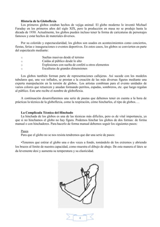 Historia de la Globoflexia
Los primeros globos estaban hechos de vejiga animal. El globo moderno lo inventó Michael
Faraday en los primeros años del siglo XIX, pero la producción en masa no se produjo hasta la
década de 1930. Actualmente, los globos pueden incluso tener la forma de caricaturas de personajes
famosos y estar hechos de materiales diversos.
Por su colorido y espectacularidad, los globos son usados en acontecimientos como conciertos,
fiestas, ferias e inauguraciones o eventos deportivos. En estos casos, los globos se convierten en parte
del espectáculo mediante:
o
o
o
o

Sueltas masivas desde el terreno
Caídas al público desde lo alto
Explosiones con suelta de confeti u otros elementos
Esculturas de grandes dimensiones

Los globos también forman parte de representaciones callejeras. Así sucede con los modelos
tubulares que, una vez inflados, se prestan a la creación de las más diversas figuras mediante una
experta manipulación en la torsión de globos.. Los artistas combinan para el evento unidades de
varios colores que retuercen y anudan formando perritos, espadas, sombreros, etc. que luego regalan
al público. Este arte recibe el nombre de globoflexia.
A continuación desarrollaremos una serie de pautas que debemos tener en cuenta a la hora de
prácticas la técnica de la globoflexia, como la respiración, cómo hincharlos, el tipo de globos….
La Complicada Técnica del Hinchado
La hinchada de los globos es una de las técnicas más difíciles, pero es de vital importancia, ya
que si no hinchamos el globo no hay figura. Podemos hinchar los globos de dos formas: de forma
manual o con hinchadores. Para hacerlo de forma manual debemos seguir los siguientes pasos:
Pasos
Para que el globo no se nos resista tendremos que dar una serie de pasos:
•Tenemos que estirar el globo una o dos veces a fondo, tomándolo de los extremos y abriendo
los brazos al límite de nuestra capacidad, como muestra el dibujo de abajo. De esta manera el látex se
da levemente desi y aumenta su temperatura y su elasticidad.

4

 