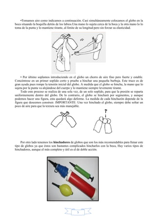 •Tomamos aire como indicamos a continuación. Casi simultáneamente colocamos el globo en la
boca situando la boquilla detrás de los labios.Una mano lo sujeta cerca de la boca y la otra mano lo lo
toma de la punta y lo mantiene tirante, al límite de su longitud pero sin forzar su elasticidad.

• Por último soplamos introduciendo en el globo un chorro de aire fino pero fuerte y estable.
Concéntrese en un primer soplido corto y pruebe a hinchar una pequeña burbuja. Este truco es de
gran ayuda pues rompe la tensión inicial del globo. A medida que el globo se hincha, la mano que lo
sujeta por la punta va alejándose del cuerpo y lo mantiene siempre levemente tirante.
Todo este proceso se realiza de una sola vez, de un solo soplido, para que la presión se reparta
uniformemente dentro del globo. De lo contrario, el globo se hinchará por segmentos, y aunque
podemos hacer una figura, esta quedará algo deforme. La medida de cada hinchazón depende de la
figura que deseemos construir. IMPORTANTE: Una vez hinchado el globo, siempre debe soltar un
poco de aire para que la textura sea más manejable.

Por otro lado tenemos los hinchadores de globos que son los más recomendables para llenar este
tipo de globos ya que éstos son bastantes complicados hincharlos con la boca, Hay varios tipos de
hinchadores, aunque el más completo y útil es el de doble acción.

5

 