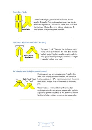 Torcedura Fijada

Tuerza dos burbujas, generalmente acerca del mismo
tamaño. Traiga los fines enfrentes juntos para que las dos
burbujas son paralelas y en contacto uno al otro. Tuérzalos
fijar junto en el lugar. Esto es el método más común de
hacer piernas y orejas en figuras sencillas.

Torcedura Apretada (Torcedura de Oreja)

Tuerza un 1'' a 1.5'' burbuja, haciéndole un poco
suave. Entonces tuerza los dos fines de la misma
burbuja junta. Esto hace una burbuja formada de
oreja que es bueno que orejas, los labios, o tenga a
veces otra burbuja en el lugar.

La Torcedura del dedo (Torcedura Partida)

Comience con una torcedura de oreja. Asga los dos
lados de la burbuja y lo tuerce en dos, haciendo dos
burbujas acerca de 1/2" o menos en diámetro. Estos son
buenos para agregar detalles finas a caras o manos y
pies.
Otro método de comenzar la torcedura lo deberá
arrollar para que la parte central conectó a las burbujas
adyacentes parte la torcedura en dos. Entonces enrolle
las dos burbujas en direcciones opuestas asegurarlos.

8

 