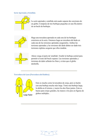 Serie Apretada y Estallida

La serie apretada y estallida está usado separar dos secciones de
un globo. Compone de tres burbujas pequeñas en una fila dentro
de un bucle de burbujas.

Haga una torcedura apretada en cada una de las burbujas
exteriores en la serie. Entonces haga un torcedura del dedo en
cada una de las torsiones apretadas asegurarlos. Ambas las
torsiones apretadas y las torsiones del dedo deben ser dado tres
torsiones repletas asegurar que ellos tendrán.

Ahora venga el parte de 'estallida'. Estalle la burbuja central para
permitir el resto del bucle separar. Las torsiones apretadas y
torsiones de dedo sellarán los fines y eviten que el globo
deshinfla.

Torcedura de Lazo (Torcedura del Doblez)

Esto es mucho como la torcedura de oreja, pero es hecho
con una burbuja mucha más larga. Tome una burbuja larga,
lo dobla en él mismo, y tuerce los dos fines juntos. Esto es
bueno para orejas grandes, las manos o los pies en figuras de
globos múltiples .

9

 