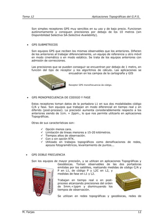 Tema 12 Aplicaciones Topográficas del G.P.S.
M. Farjas 12
Son simples receptores GPS muy sencillos en su uso y de bajo precio. Funcionan
autónomamente y consiguen precisiones por debajo de los 10 metros (sin
Disponibilidad Selectiva SA-Selective Availability).
• GPS SUBMETRICOS
Son equipos GPS que reciben los mismas observables que los anteriores. Difieren
de los anteriores al trabajar diferencialmente, un equipo de referencia y otro móvil
en modo cinemático o en modo estático. Se trata de los equipos anteriores con
admisión de correcciones.
Las precisiones que se pueden conseguir se encuentran por debajo de 1 metro, en
función del tipo de receptor y los algoritmos de cálculo. Las aplicaciones se
encuadran en los campos de la cartografía y GIS
Receptor GPS monofrecuencia de código.
• GPS MONOFRECUENCIA DE CODIGO Y FASE
Estos receptores toman datos de la portadora L1 en sus dos modalidades código
C/A y fase. Son equipos que trabajan en modo diferencial en tiempo real y en
diferido (post-proceso). La precisión aumenta considerablemente respecto a los
anteriores siendo de 1cm. + 2ppm., lo que nos permite utilizarlo en aplicaciones
Topográficas.
Otras de sus características son:
Opción menos cara.
Limitación de líneas menores a 15-20 kilómetros.
Tiempos altos de observación.
Con o sin opción RTK.
Utilizado en trabajos topográficos como densificaciones de redes,
apoyos fotogramétricos, levantamiento de puntos...
• GPS DOBLE FRECUENCIA
Son los equipos de mayor precisión, y se utilizan en aplicaciones Topográficas y
Geodésicas. Toman observables de las dos portadoras
emitidas por los satélites, realizando medidas de código C/A y
P en L1, de código P y L2C en L2, y
medidas de fase en L1 y L2.
Trabajan en tiempo real o en post-
proceso alcanzando precisiones del orden
de 5mm.+1ppm y disminuyendo los
tiempos de observación.
Se utilizan en redes topográficas y geodésicas, redes de
 