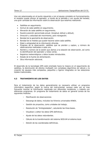 Tema 12 Aplicaciones Topográficas del G.P.S.
M. Farjas 14
Una vez estacionados en el punto requerido y con el equipo completo en funcionamiento,
el receptor puede ofrecer al operador, a través de la pantalla y con ayuda del teclado,
una gran cantidad de información sobre la observación que estamos realizando:
• Satélites en seguimiento.
• Acimut de cada satélite en seguimiento.
• Elevación de cada satélite en seguimiento.
• Nuestra posición aproximada actual. (longitud, latitud y altitud).
• Dirección y velocidad del movimiento, para navegación.
• Bondad de la geometría de observación.
• Bondad de la medida que puede hacerse sobre cada satélite.
• Edad o antigüedad de la información ofrecida.
• Progreso de la observación: satélites que se pierden y captan, y número de
observaciones realizadas a cada uno.
• Nombre y número de la sesión que damos a la estación de observación, así como
la identificación del operador y notas varias.
• Registros meteorológicos y datos locales introducidos.
• Estado de la fuente de alimentación.
• Otra información adicional.
El desarrollo de la tecnología GPS está orientado hacia la mejora en el seguimiento de
satélites, la disminución de efectos multipath con complejos algoritmos de cálculo y la
creación de equipos más compactos, pequeños y ligeros integrados en las estaciones
totales tradicionales.
4.3 TRATAMIENTO DE LOS DATOS
Para el tratamiento de los datos generalmente es necesario utilizar un programa
informático específico, según la marca del instrumental, aunque cada vez es mas
frecuente mezclar la información registrada con diferentes receptores, y tratarla con
diferentes programas. En programa de tratamiento de datos en general consta de los
siguientes módulos:
- Planificación de observaciones
- Descarga de datos, incluidos los ficheros universales RINEX.
- Gestión de proyectos, como unidades de trabajo.
- Resolución de “Ambigüedades”, calculando las línea-bases.
- Visualizar y editar los datos GPS definitivos.
- Ajuste de los datos redundantes.
- Cálculo de la transformación del sistema WGS-84 al sistema local.
- Edición de las coordenadas definitivas.
 