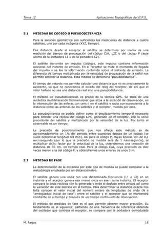 Tema 12 Aplicaciones Topográficas del G.P.S.
M. Farjas 16
5.1 MEDIDAS DE CODIGO O PSEUDODISTANCIA
Para la solución geométrica son suficientes las mediciones de distancia a cuatro
satélites, uno por cada incógnita (XYZ, tiempo).
Esa distancia desde el receptor al satélite se determina por medio de una
medición del tiempo de propagación del código C/A, L2C o del código P (este
último de la portadora L1 o de la portadora L2).
El satélite transmite un impulso (código), este impulso contiene información
adicional del instante de emisión. En el receptor se mide el momento de llegada
del impulso y se lee la información contenida sobre el instante de emisión. La
diferencia de tiempo multiplicada por la velocidad de propagación de la señal nos
permite obtener la distancia. Esta medida se denomina “pseudodistancia”.
El tiempo del retardo nos permite calcular una distancia que no es precisamente la
existente, ya que no conocemos el estado del reloj del receptor, de ahí que el
valor hallado no sea una distancia real sino una pseudodistancia.
El método de pseudodistancias es propio de la técnica GPS. Se trata de una
auténtica multilateración tridimensional que sitúa a la estación de observación, en
la intersección de las esferas con centro en el satélite y radio correspondiente a la
distancia entre las antenas de los satélites y el receptor, medida por este.
La pseudodistancia se podría definir como el desplazamiento temporal necesario
para correlar una réplica del código GPS, generado en el receptor, con la señal
procedente del satélite y multiplicado por la velocidad de la luz. Por tanto el
observable es un tiempo.
La precisión de posicionamiento que nos ofrece este método es de
aproximadamente un 1% del periodo entre sucesivas épocas de un código (se
suele denominar longitud del chip). Así para el código P, cuyas épocas son de 0,1
microsegundo (por lo que la precisión de medida será de 1 nanosegundo), al
multiplicar dicho factor por la velocidad de la luz, obtendremos una precisión de
distancia de 30 cm. en tiempo real. Para el código C/A, cuya precisión es diez
veces menor a la del código P, y obtendremos unos errores de unos 3 m.
5.2 MEDIDAS DE FASE
La determinación de la distancia por este tipo de medida se puede comparar a la
metodología empleada por un distanciómetro.
El satélite genera una onda con una determinada frecuencia (L1 o L2) en un
instante y el receptor genera esa misma onda en ese mismo instante. El receptor
compara la onda recibida con la generada y mide el desfase entre ambas así como
la variación de este desfase en el tiempo. Para determinar la distancia exacta nos
falta conocer el valor inicial del número entero de longitudes de onda (N o
“ambigüedad inicial de fase”) entre el satélite y el receptor que se mantendrá
constante en el tiempo y después de un tiempo continuado de observación.
El método de medidas de fase es el que permite obtener mayor precisión. Su
fundamento es el siguiente: partiendo de una frecuencia de referencia obtenida
del oscilador que controla el receptor, se compara con la portadora demodulada
 