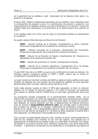 Tema 12 Aplicaciones Topográficas del G.P.S.
M. Farjas 19
de la geometría de los satélites y está relacionada con la distancia entre estos y su
posición en el espacio.
El factor DOP, refleja la configuración geométrica de los satélites, como coeficiente entre
la incertidumbre de precisión a priori y la incertidumbre de precisión a posteriori. Una
mala distribución de satélites ocasiona una alta incertidumbre en la posición. Cuando los
satélites están bien distribuidos, la incertidumbre en la determinación de la posición es
menor.
Si los satélites están muy cerca unos de otros, se incrementa también la incertidumbre
en la posición.
Se pueden calcular diferentes tipos de Dilución de la Precisión:
VDOP – Dilución Vertical de la Precisión. Incertidumbre en altura (vertical).
Proporciona la degradación de la exactitud en la dirección vertical.
HDOP – Dilución Horizontal de la Precisión. Incertidumbre 2D (horizontal).
Proporciona la degradación de la exactitud en la dirección horizontal.
PDOP – Dilución de la Precisión en Posición. Incertidumbre 3D. Proporciona la
degradación de la exactitud en posición 3D.
TDOP – Dilución de la Precisión en Tiempo. Incertidumbre en tiempo.
GDOP – Dilución de la Precisión Geométrica. Incertidumbre 3D y de tiempo.
Proporciona la degradación de la exactitud en posición 3D y en tiempo.
El valor DOP más útil es el GDOP, ya que es una combinación de todos los factores. Sin
embargo, algunos receptores calculan el PDOP o HDOP, valores que no toman en
consideración el componente de tiempo.
La mejor manera de minimizar el efecto del GDOP es observar tantos satélites como sean
posibles. No obstante hay que recordar que las señales de satélites con poca elevación
generalmente tienen una gran influencia de las fuentes de error.
Como regla general, cuando se utilice el GPS para topografía, lo mejor es observar
satélites con un ángulo de elevación superior a 15º sobre el horizonte. Las posiciones
más precisas se calculan cuando el GDOP tiene un valor bajo, generalmente menor que
8.
Las precisiones iniciales conseguidas en el posicionamiento estándar (SPS) con el
sistema GPS superaban con creces las expectativas. Este tipo de posicionamiento estaba
a la altura del posicionamiento preciso (PPS) ofreciendo hasta 10 metros de precisión.
Para degradar los valores obtenidos con SPS, el Departamento de Defensa Americano
puso en marcha la Disponibilidad Selectiva (SA), que actuaba sobre la información
que enviaban los satélites en el mensaje, modificando los parámetros orbitales y el
estado de los relojes. Con la disponibilidad selectiva activa las precisiones alcanzables
eran de 15 a 100 metros. Se desactivó el 1 de Mayo de 2000, quedando el sistema GPS a
libre disposición, sin distorsiones intencionadas de las señales.
Este concepto de Disponibilidad Selectiva (SA), consiste en alterar intencionadamente la
señal de los satélites para controlar el uso civil del sistema. Era aplicado por el
Departamento de Defensa de los Estados Unidos a la señal GPS, sometiendo a los relojes
del satélite a un proceso conocido como "dithering" (dispersión), que altera ligeramente
el tiempo. Y alterando la transmisión de las efemérides (o la trayectoria que seguirá el
 