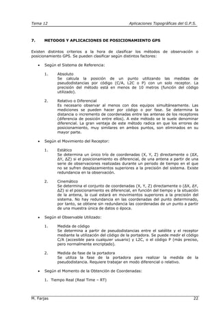 Tema 12 Aplicaciones Topográficas del G.P.S.
M. Farjas 22
7. METODOS Y APLICACIONES DE POSICIONAMIENTO GPS
Existen distintos criterios a la hora de clasificar los métodos de observación o
posicionamiento GPS. Se pueden clasificar según distintos factores:
• Según el Sistema de Referencia:
1. Absoluto
Se calcula la posición de un punto utilizando las medidas de
pseudodistancias por código (C/A, L2C o P) con un solo receptor. La
precisión del método está en menos de 10 metros (función del código
utilizado).
2. Relativo o Diferencial
Es necesario observar al menos con dos equipos simultáneamente. Las
mediciones se pueden hacer por código o por fase. Se determina la
distancia o incremento de coordenadas entre las antenas de los receptores
(diferencia de posición entre ellos). A este método se le suele denominar
diferencial. La gran ventaja de este método radica en que los errores de
posicionamiento, muy similares en ambos puntos, son eliminados en su
mayor parte.
• Según el Movimiento del Receptor:
1. Estático
Se determina un único trío de coordenadas (X, Y, Z) directamente o (∆X,
∆Y, ∆Z) si el posicionamiento es diferencial, de una antena a partir de una
serie de observaciones realizadas durante un periodo de tiempo en el que
no se sufren desplazamientos superiores a la precisión del sistema. Existe
redundancia en la observación.
2. Cinemático
Se determina el conjunto de coordenadas (X, Y, Z) directamente o (∆X, ∆Y,
∆Z) si el posicionamiento es diferencial, en función del tiempo y la situación
de la antena, la cual estará en movimientos superiores a la precisión del
sistema. No hay redundancia en las coordenadas del punto determinado,
por tanto, se obtiene sin redundancia las coordenadas de un punto a partir
de una muestra única de datos o época.
• Según el Observable Utilizado:
1. Medida de código
Se determina a partir de pseudodistancias entre el satélite y el receptor
mediante la utilización del código de la portadora. Se puede medir el código
C/A (accesible para cualquier usuario) y L2C, o el código P (más preciso,
pero normalmente encriptado).
2. Medida de fase de la portadora
Se utiliza la fase de la portadora para realizar la medida de la
pseudodistancia. Requiere trabajar en modo diferencial o relativo.
• Según el Momento de la Obtención de Coordenadas:
1. Tiempo Real (Real Time – RT)
 