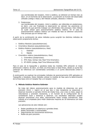 Tema 12 Aplicaciones Topográficas del G.P.S.
M. Farjas 23
Las coordenadas del receptor, móvil o estático, se obtienen en tiempo real, es
decir, en el momento de la observación. La precisión es función del observable
utilizado (código o fase) y del método utilizado, absoluto o relativo.
2. Postproceso
Las coordenadas del receptor, móvil o estático, son obtenidas en postproceso,
es decir, una vez finalizada la observación se calculan las posiciones en
gabinete (lo que permite trabajar con efemérides más precisas). Este método
se suele utilizar para posicionamiento estático relativo. En el caso de
posicionamiento estático relativo con medida de fase se obtienen soluciones
más precisas que en tiempo real.
A partir de la combinación de estos métodos puros surgirán los distintos métodos de
observación propiamente dichos:
• Estático Absoluto (pseudodistancias).
• Cinemático Absoluto (pseudodistancias).
• Estático Relativo (pseudodistancia y fase)
1. Estándar
2. Rápido
• Cinemático relativo (pseudodistancia y fase)
1. Cinemático (postproceso).
2. RTK (fase, tiempo real, Real Time Kinematic).
3. RT-DGPS (código, Real Time Diferencial GPS)
Para el caso de la topografía y geodesia todas las medidas GPS utilizarán el modo
diferencial o relativo. Es decir, se mide una línea base (o base línea), desde un punto fijo
(estación de referencia con coordenadas conocidas) a un punto desconocido (móvil o
“rover”).
A continuación se explican los principales métodos de posicionamiento GPS aplicados en
Topografía y Geodesia. Estos métodos utilizan la medida de fase para la determinación
de la línea base entre el receptor fijo y el receptor móvil:
1. Método Estático Relativo Estándar
Se trata del clásico posicionamiento para la medida de distancias con gran
precisión (5mm + 1ppm) en el que dos o más receptores se estacionan y
observan durante un periodo mínimo de media hora, una o dos (o más), según la
redundancia y precisión necesarias, y en función de la configuración de la
constelación local y distancia a observar. Los resultados obtenidos pueden
alcanzar precisiones muy altas, teóricamente hasta niveles milimétricos. Este
método es el empleado para medir distancias mayores de 20 kilómetros con toda
precisión.
Las aplicaciones de este método son:
• Redes geodésicas de cobertura a grandes áreas.
• Redes nacionales y continentales.
• Seguimientos de movimientos tectónicos.
• Redes de gran precisión.
 