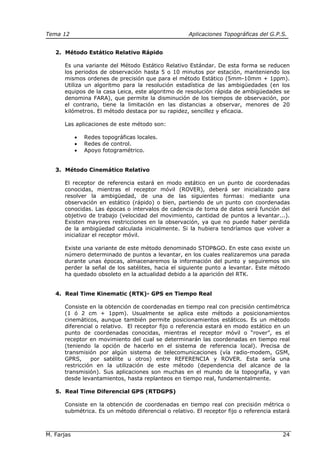 Tema 12 Aplicaciones Topográficas del G.P.S.
M. Farjas 24
2. Método Estático Relativo Rápido
Es una variante del Método Estático Relativo Estándar. De esta forma se reducen
los periodos de observación hasta 5 o 10 minutos por estación, manteniendo los
mismos ordenes de precisión que para el método Estático (5mm-10mm + 1ppm).
Utiliza un algoritmo para la resolución estadística de las ambigüedades (en los
equipos de la casa Leica, este algoritmo de resolución rápida de ambigüedades se
denomina FARA), que permite la disminución de los tiempos de observación, por
el contrario, tiene la limitación en las distancias a observar, menores de 20
kilómetros. El método destaca por su rapidez, sencillez y eficacia.
Las aplicaciones de este método son:
• Redes topográficas locales.
• Redes de control.
• Apoyo fotogramétrico.
3. Método Cinemático Relativo
El receptor de referencia estará en modo estático en un punto de coordenadas
conocidas, mientras el receptor móvil (ROVER), deberá ser inicializado para
resolver la ambigüedad, de una de las siguientes formas: mediante una
observación en estático (rápido) o bien, partiendo de un punto con coordenadas
conocidas. Las épocas o intervalos de cadencia de toma de datos será función del
objetivo de trabajo (velocidad del movimiento, cantidad de puntos a levantar...).
Existen mayores restricciones en la observación, ya que no puede haber perdida
de la ambigüedad calculada inicialmente. Si la hubiera tendríamos que volver a
inicializar el receptor móvil.
Existe una variante de este método denominado STOP&GO. En este caso existe un
número determinado de puntos a levantar, en los cuales realizaremos una parada
durante unas épocas, almacenaremos la información del punto y seguiremos sin
perder la señal de los satélites, hacia el siguiente punto a levantar. Este método
ha quedado obsoleto en la actualidad debido a la aparición del RTK.
4. Real Time Kinematic (RTK)- GPS en Tiempo Real
Consiste en la obtención de coordenadas en tiempo real con precisión centimétrica
(1 ó 2 cm + 1ppm). Usualmente se aplica este método a posicionamientos
cinemáticos, aunque también permite posicionamientos estáticos. Es un método
diferencial o relativo. El receptor fijo o referencia estará en modo estático en un
punto de coordenadas conocidas, mientras el receptor móvil o “rover”, es el
receptor en movimiento del cual se determinarán las coordenadas en tiempo real
(teniendo la opción de hacerlo en el sistema de referencia local). Precisa de
transmisión por algún sistema de telecomunicaciones (vía radio-modem, GSM,
GPRS, por satélite u otros) entre REFERENCIA y ROVER. Esta sería una
restricción en la utilización de este método (dependencia del alcance de la
transmisión). Sus aplicaciones son muchas en el mundo de la topografía, y van
desde levantamientos, hasta replanteos en tiempo real, fundamentalmente.
5. Real Time Diferencial GPS (RTDGPS)
Consiste en la obtención de coordenadas en tiempo real con precisión métrica o
submétrica. Es un método diferencial o relativo. El receptor fijo o referencia estará
 