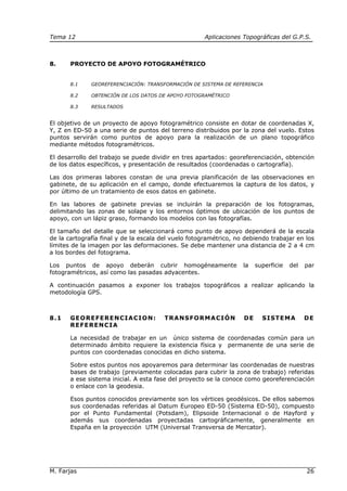 Tema 12 Aplicaciones Topográficas del G.P.S.
M. Farjas 26
8. PROYECTO DE APOYO FOTOGRAMÉTRICO
8.1 GEOREFERENCIACIÓN: TRANSFORMACIÓN DE SISTEMA DE REFERENCIA
8.2 OBTENCIÓN DE LOS DATOS DE APOYO FOTOGRAMÉTRICO
8.3 RESULTADOS
El objetivo de un proyecto de apoyo fotogramétrico consiste en dotar de coordenadas X,
Y, Z en ED-50 a una serie de puntos del terreno distribuidos por la zona del vuelo. Estos
puntos servirán como puntos de apoyo para la realización de un plano topográfico
mediante métodos fotogramétricos.
El desarrollo del trabajo se puede dividir en tres apartados: georeferenciación, obtención
de los datos específicos, y presentación de resultados (coordenadas o cartografía).
Las dos primeras labores constan de una previa planificación de las observaciones en
gabinete, de su aplicación en el campo, donde efectuaremos la captura de los datos, y
por último de un tratamiento de esos datos en gabinete.
En las labores de gabinete previas se incluirán la preparación de los fotogramas,
delimitando las zonas de solape y los entornos óptimos de ubicación de los puntos de
apoyo, con un lápiz graso, formando los modelos con las fotografías.
El tamaño del detalle que se seleccionará como punto de apoyo dependerá de la escala
de la cartografía final y de la escala del vuelo fotogramétrico, no debiendo trabajar en los
límites de la imagen por las deformaciones. Se debe mantener una distancia de 2 a 4 cm
a los bordes del fotograma.
Los puntos de apoyo deberán cubrir homogéneamente la superficie del par
fotogramétricos, así como las pasadas adyacentes.
A continuación pasamos a exponer los trabajos topográficos a realizar aplicando la
metodología GPS.
8.1 GEOREFERENCIACION: TRANSFORMACIÓN DE SISTEMA DE
REFERENCIA
La necesidad de trabajar en un único sistema de coordenadas común para un
determinado ámbito requiere la existencia física y permanente de una serie de
puntos con coordenadas conocidas en dicho sistema.
Sobre estos puntos nos apoyaremos para determinar las coordenadas de nuestras
bases de trabajo (previamente colocadas para cubrir la zona de trabajo) referidas
a ese sistema inicial. A esta fase del proyecto se la conoce como georeferenciación
o enlace con la geodesia.
Esos puntos conocidos previamente son los vértices geodésicos. De ellos sabemos
sus coordenadas referidas al Datum Europeo ED-50 (Sistema ED-50), compuesto
por el Punto Fundamental (Potsdam), Elipsoide Internacional o de Hayford y
además sus coordenadas proyectadas cartográficamente, generalmente en
España en la proyección UTM (Universal Transversa de Mercator).
 